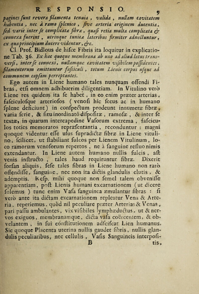 p agines fiunt revera filamenta tenuia , validla , nullam cavitatem habentia , nec d ramo fplenico , five arteria originem ducentia > fied varie inter /e complicata fibra , quafi retia multa complicata & connexa fuerint y utrinque tunica lateribus firmiter adnecluntur, ex qua principium ducere videntur, &c. Cl. Prof. Bidlous de hifce Fibris ita loquitur in explicatio¬ ne Tab. 36. Ex hac quoque membrana ab uno ad aliud latus trans- verfi, interfe connexu nullamque cavitatem vifibilcmpojjidentes> filamentorum emittuntur fafciculi y totum Lienis corpus ufique ad communem capfam perreptantes. Ego autem in Liene humano tales nunquam offendi Fi¬ bras, etfi omnem adhibuerim diligentiam. In Vitulino vero Liene res quidem ita fe habet , in eo enim praeter arterias, fafciculofque arteriofos ( venofi hic fecus ac in humano fplene deficiunt) in confpedum prodeunt innumerae fibrae, varia ferie, & fitu inordinato difpofitae , ramofae , & inter fe textae, in quarum intercapedine Vaforum extrema , fafcicu- los toties memoratos repraefentantia , reconduntur : magni quoque videntur effe ufus fupradidae fibrae in Liene vituli¬ no, fcilicet, ut ftabiliant fulcos per Lienem Vitulinum, lo¬ co ramorum venoforum repertos , ne a fanguine refluo nimis extendantur. In Liene autem humano nullis fulcis , afl venis inftrudo , tales haud requiruntur fibrae. Dixerit forfan aliquis, fefe tales fibras in Liene humano non raro offendiffe, fanguine, nec non ita didis glandulis elutis, & ademptis. Kefp. mihi quoque non femel talem cbveniffe apparentiam, poft Lienis humani excarnationem (ut dicere folemtis ) tunc enim Vafa fanguinea aemulantur fibras : fi vero ante ita didam excarnationem repleatur Vena & Arte¬ ria, reperiemus, quod nil peculiare praeter Arterias & Venas,, pari paffu ambulantes, vixvifibiles lymphaedudus, ut & ner¬ vos exiguos, membranamque, dida vafa coercentem, & ob¬ velantem , in fui conflitutionem adfcifcat Lien humanus. Sic quoque Placenta uterina nullis gaudet fibris, nullis glan¬ dulis peculiaribus, nec cellulis r Vafis Sanguineis interpofi- B tis.