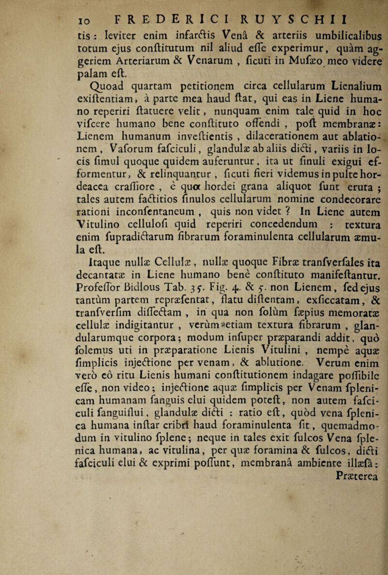 tis: leviter enim infarftis Vena & arteriis umbilicalibus totum ejus conftitutum nil aliud effe experimur, quam ag- geriem Arteriarum & Venarum , ficuti in Mufaeo meo videre palam eft. Quoad quartam petitionem circa cellularum Lienalium exiftentiam, a parte mea haud ftat, qui eas in Liene huma¬ no reperiri (latuere velit, nunquam enim tale quid in hoc vifccre humano bene conftituto offendi , poft membranae: Lienem humanum inveftientis , dilacerationem aut ablatio¬ nem , Vaforum fafciculi, glandulae ab aliis didli, variis in lo¬ cis fimul quoque quidem auferuntur, ita ut linuli exigui cf- formentur, & relinquantur , ficuti fieri videmus in pulte hor¬ deacea craffiore , e quot hordei grana aliquot funt eruta ; tales autem fa&itios finulos cellularum nomine condecorare rationi inconfentaneum , quis non videt ? In Liene autem Vitulino cellulofi quid reperiri concedendum : textura enim fupradi&arum fibrarum foraminulenta cellularum aemu¬ la eft. Itaque nullae Cellulae, nullae quoque Fibrae tranfverfales ita decantatae in Liene humano bene conftituto manifeftantur. Profeffbr Bidlous Tab. Fig. 4,. & non Lienem, fedejus tantum partem repraefentat, flatu diflentam, exficcatam, & tranfverfim differtam , in qua non folum faepius memoratas cellula indigitantur , verum retiam textura fibrarum , glan¬ dularumque corpora; modum infuper praeparandi addit, quo folemus uti in praeparatione Lienis Vitulini , nempe aquae fimplicis injeftione per venam, & ablutione. Verum enim vero eo ritu Lienis humani conflitutionem indagare poffibile effe, non video; injertione aquae fimplicis per Venam fpleni- cam humanam fanguis elui quidem potefl, non autem fafci¬ culi fanguiflui, glandulae dirti : ratio eft, quod vena fpleni- ca humana inftar cribri haud foraminulenta fit, quemadmo¬ dum in vitulino fplene; neque in tales exit fulcos Vena fple- nica humana, ac vitulina, per quae foramina & fulcos, dirti fafciculi elui & exprimi poflimt, membrana ambiente illaefa: Praeterea