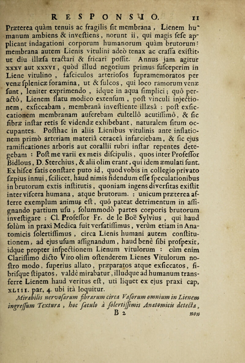 Praeterea quam tenuis ac fragilis fit membrana , Lienem hu* manum ambiens & inveftiens, norunt ii, qui magis fefe ap¬ plicant indagationi corporum humanorum quam brutorum* membrana autem Lienis vitulini adeo tenax ac crafia exiftit> ut diu illaefa traftari & fricari poflit. Annus jam agitur xxxv aut xxxvi , quod illud negotium primus fufceperim in Liene vitulino , fafciculos arteriofos fupramemoratos per venae fplenicae foramina, ut &fulcos, qui loco ramorum venae funt, leniter exprimendo , idque in aqua fimplici; quo per- afto, Lienem flatu modico extenfum , poft vinculi injectio¬ nem , exficcabam , membrana inveftiente illaesa ; poft exfic- cationem membranam auferebam cultello acutiflimo, & fic fibrae inftar retis fe videndae exhibebant, naturalem fitum oc¬ cupantes. Pofthac in aliis Lienibus vitulinis ante inflatio¬ nem primo arteriam materia ceracea infarciebam, & fic ejus ramificationes arboris aut corallii rubri inftar repentes dete¬ gebam : Poft me varii ex meis difcipulis, quos inter ProfelTor Bidlous, D. Sterchius, & alii olim erant, qui idem aemulati funt. Exhifce fatis conftare puto id, quod vobis in collegio privato faepius innui, fcilicet, haud nimis fidendum efle fpeculationibus in brutorum extis inftitutis, quoniam ingens diverfitas exiftit inter vifcera humana, atque brutorum. : unicum praeterea af- terre exemplum animus eft, quo pateat detrimentum in afli- gnando partium ufu , folummodo partes corporis brutorum inveftigare : Cl. Profeflor Fr. de le Boe Sylvius , qui haud folum in praxi Medica fuit verfatiflimus, verum etiam in Ana¬ tomicis folertiffimus , circa Lienis humani autem conftitu- tionem, ad ejusufum affignandum, haud bene fibi profpexit, idque propter infpeftionem Lienum vitulorum : cum enim Clariffimo difto Viro olim oftenderem Lienes Vitulorum no- ftro modo, fuperius allato, praeparatos atque exficcatos, fi- brifque ftipatos, valde mirabatur, illudque ad humanum trans¬ ferre Lienem haud veritus eft, uti liquet ex ejus praxi cap, xliii. par, 4. ubi ita loquitur. Mirabilis nervofarum fibrarum circa Vaforum omnium in Lienem ingrejfum Textura , hoc fi&culo a folertififimis Anatomicis detetta, B i ' . non