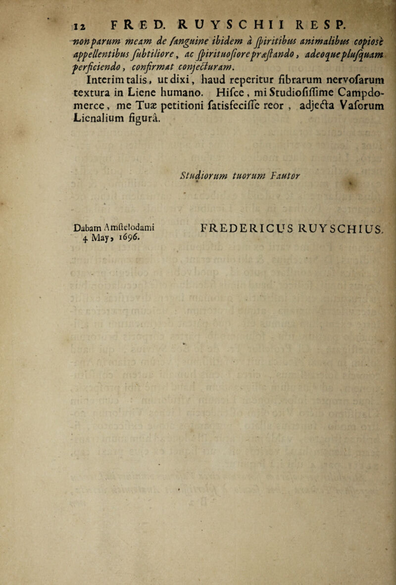 non parum meam de f anguine ibidem a Jpiritibus animalibus copiose appellentibus fubtiliore, ac Jpirituofioreprafiando, adeocpueplufcpuam perficiendo, confirmat conjeffuram. Intcrim talis, ut dixi, haud reperitur fibrarum nervofarum textura in Liene humano. Hifce, miStudiofiflime Campdo- merce, me Tuae petitioni fatisfecifle reor , adjefta Vaforum Lienalium figura. Studiorum tuorum Fautor Dabam Amftelodami FREDERICUS RUYSCHIUS. 4 May» 1696.