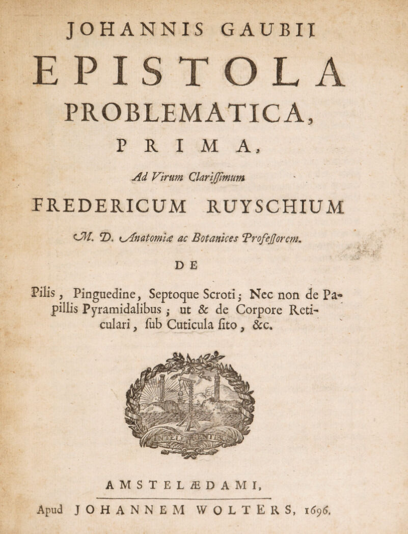 JOHANNIS GAUBII EPISTOLA PROBLEMATICA, PRIMA, Ad Virum QlariJJimum FREDERICUM RUYSCHIUM t~M. 2). t^Anatomia ac Botanhes Brofejjorcm. '.v. * D E Pilis , Pinguedine, Septoque Scroti Nec non de Pa« pillis Pyramidalibus ; ut & de Corpore Reti¬ culari , fub Cuticula fito, &c. AMSTELiEDAMI, Apud JOHANNEM WOLTERS, i696.