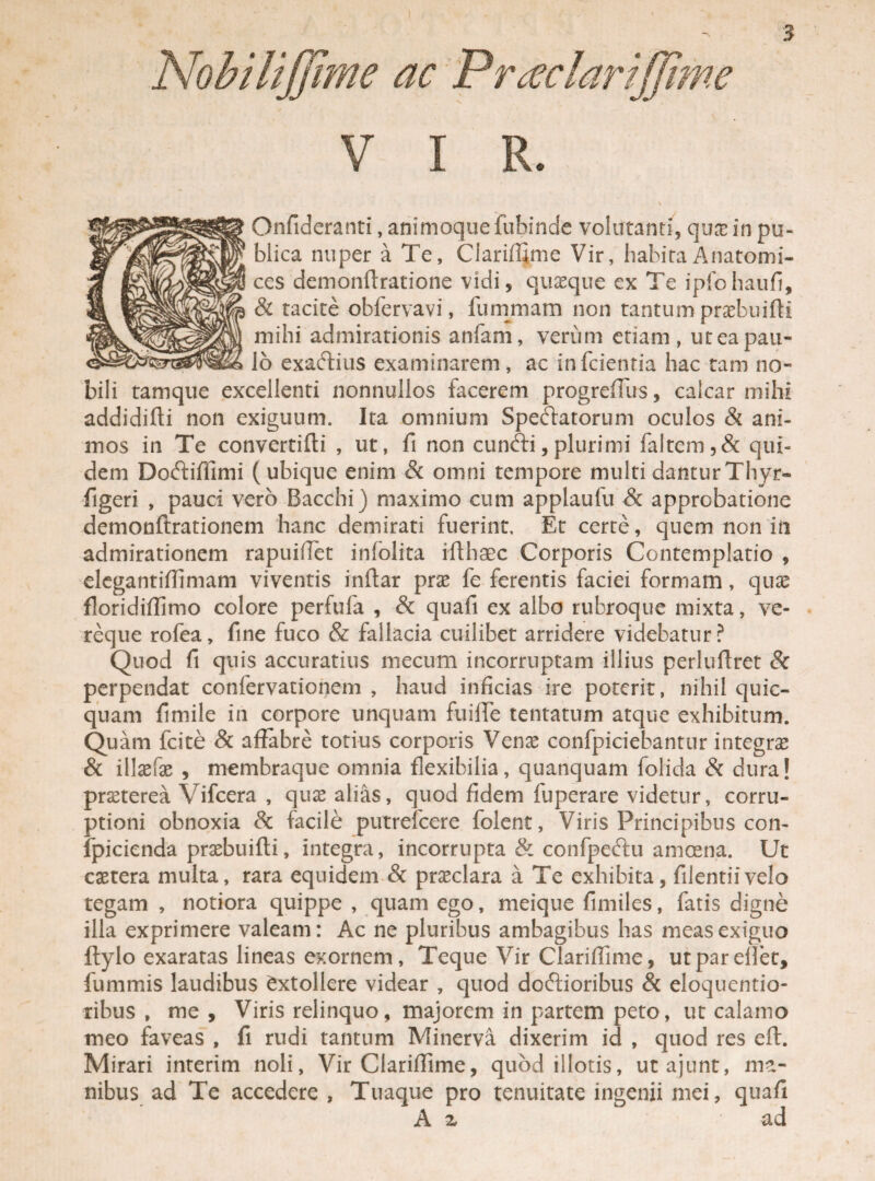 ) 3 Nobilijjime ac P'r teclartjjime V I R. \ Onfideranti, animoque fubinde volutanti, quae in pu¬ blica nuper a Te, Clariffime Vir, habitaAnatomi¬ cos demonftratione vidi, quaeque ex Te ipfohaufi, & tacite obfervavi, fummam non tantum praebuifti mihi admirationis anfam, verum etiam, ut ea pau¬ lo exa&ius examinarem, ac infcientia hac tam no¬ bili tamque excellenti nonnullos facerem progreffirs, calcar mihi addidifti non exiguum. Ita omnium Speciatorum oculos & ani¬ mos in Te convcrtiffi , ut, fi non cunCfi,plurimi faltem,& qui¬ dem Doftillimi (ubique enim Sc omni tempore multi danturThyr- figeri , pauci vero Bacchi) maximo cum applaufu Sc approbatione demonftrationem hanc demirati fuerint. Et certe, quem non in admirationem rapuiffet infolita iflhaec Corporis Contemplatio , elcgantiffimam viventis indar prae fe ferentis faciei formam, qux floridiflimo colore perfufa , & quafi ex albo rubroque mixta, ve¬ reque rofea, fine fuco & fallacia cuilibet arridere videbatur? Quod fi quis accuratius mecum incorruptam illius perluffret & perpendat confervationem , haud inficias ire poterit, nihil quic- quam fimile in corpore unquam fuiffe tentatum atque exhibitum. Quam fcite & affabre totius corporis Venae confpiciebantur integrae & illsefae , membraque omnia flexibilia, quanquam folida Sc dura! praeterea Vifcera , quae alias, quod fidem fuperare videtur, corru¬ ptioni obnoxia & facile putrefcere folent, Viris Principibus con- ipicienda praebuifti, integra, incorrupta & confpeftu amoena. Ut caetera multa, rara equidem Sc praeclara a Te exhibita, filentiivelo tegam , notiora quippe , quam ego, meique fimiles, fatis digne illa exprimere valeam: Ac ne pluribus ambagibus lias meas exiguo ftylo exaratas lineas exornem, Teque Vir Clariffime, utparelfet, fummis laudibus Extollere videar , quod doftioribus & eloquentio- ribus , me , Viris relinquo, majorem in partem peto, ut calamo meo faveas , fi rudi tantum Minerva dixerim id , quod res eft. Mirari interim noli, Vir Clariffime, quod illotis, utajunt, ma¬ nibus ad Te accedere , Tuaque pro tenuitate ingenii mei, quafi A z ad