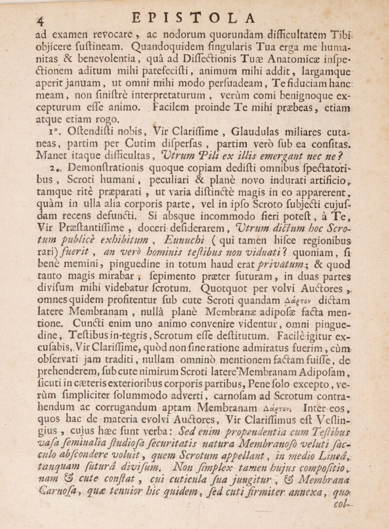 ad examen revocare , ac nodorum quorundam difficultatem Tibi objicere fuftineam. Quandoquidem fingularis Tua erga me huma¬ nitas & benevolentia, qua ad Difiedionis Tuae Anatomicae infpe- dionem aditum mihi patefecifti, animum mihi addit, largamque aperit januam, ut omni mihi modo perfuadeam, Te fiduciam hanc meam, non finiftre interpretaturum , verum comi benignoque ex» cepturum effe animo. Facilem proinde Te mihi praebeas, etiam atque etiam rogo. i°. Oftendifti nobis, Vir Clariffime , Glandulas miliares cuta¬ neas, partim per Cutim difperfas , partim vero fub ea confitas* Manet itaque difficultas, 'Vtrum Tili ex illis emergant nec ne ? 2e, Demonftrationis quoque copiam dedifti omnibus fpedatori- bus , Scroti humani, peculiari & plane novo indurati artificio^ tamque rite praeparati , ut varia diftinde magis in eo apparerent, quam in ulla alia corporis parte, vel in ipfo Scroto fubjedi cujuf- dam recens defundi. Si absque incommodo fieri poteft, a Te, Vir Frseftantiffime , doceri defiderarem, Tbtrum ditium hoc Scro¬ tum publice exhibitum , Eunuchi ( qui tamen hifce regionibus rari) fuerit , an veri) hominis tefiibus non viduati^ quoniam, fi bene memini, pinguedine in totum haud erat privatum; & quod tanto magis mirabar , fepimento praeter futuram, in duas partes divifum mihi videbatur fcrotum. Quotquot per volvi Audores , omnes quidem profitentur fub cute Scroti quandam a^tov dictam latere Membranam , nulla plane Membranas adipofae fada men¬ tione, Cundi enim uno animo convenire videntur, omni pingue¬ dine, Tefiibus in-tegris, Scrotum efie deftitutum. Facile igitur ex- cufabis, Vir Clariffime, quod non fime ratione admiratus fuerim, cum obfervati jam traditi, nullam omnino mentionemfadamfuifie, de prehenderem, fub cute nimirum Scroti latere Membranam Adipofam, ficuti in caeteris exterioribus corporis partibus. Pene folo excepto, ve¬ rum fimpliciter folummodo adverti, carnofam ad Scrotum contra¬ hendum ac corrugandum aptam Membranam a^tqv. Inter eos , quos hac de materia evolvi Audores, Vir Clariffimus eft Veflin- gius , cujus hxc funt verba: Sed enim propendentia cum Te fi ibus vafa feminalia fiudioja fecuritatis natura Membranojb ve luti fac- culo abfcondere voluit, quem Scrotum appellant, in medio Linea,, tanquam futura divifum. Non Jimplex tamen hujus compofttio, nam & cute confiat, cui cuticula fua jungitur , S> Membrana Garnoja, qit£ tenuior hic quidem ? fed cuti firmiter annexa, qu&