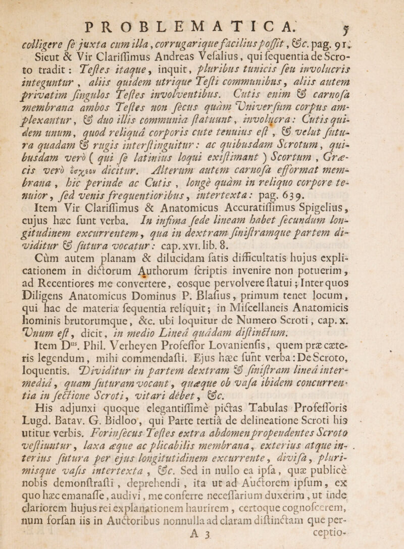 PROBLEMATICA. y colligere fe juxta cum illa, corrugarique facilius pofijt, &c. pag. 91;. Sicut & Vir Clariffimus Andreas Vefalius, qui fequentia de Scro¬ to tradit: Tefes itaque, inquit, pluribus tunicis feit involucris integuntur , aliis quidem utrique Tefli communibus, aliis autem privatim Jingulos Te fles involventibus. Cutis enim & carnofa membrana ambos Te fles non fecus quam Tniverfum corpus am¬ plexantur , & duo illis communia flatuunt, involucra: Cutis qui¬ dem unum, quod reliqua corporis cute tenuius efl , & velut futu¬ ra quadam & rugis interf inguitur: ac quibusdam Scrotum, qui¬ busdam vero ( qui fe latinius loqui exiftimant ) Scortum , Grae¬ cis vero dicitur. Alterum autem carnofa e format mem¬ brana , hic perinde ac Cutis , longe quam in reliquo corpore te¬ nuior , fed venis frequentioribus, intertexta: pag. 639. Item Vir Clariffimus & Anatomicus Accuratiffimus Spigelius5 cujus hac funt verba. In infima /ede lineam habet fecundum lon¬ gitudinem excurrentem, qua in dextram finiflramque partem di¬ viditur & futura vocatur: cap.xvi.lib. 8. Cum autem planam & dilucidam fatis difficultatis hujus expli¬ cationem in didlorum Authorum fcriptis invenire non potuerim 5 ad Recentiores me convertere, eosque pervolvere flatui; Inter quos Diligens Anatomicus Dominus P. Blafius, primum tenet locum, qui hac de materia fequentia reliquit; in Mifcellaneis Anatomicis hominis brutorumque, &c. ubi loquitur de Numero Scroti, cap.x. T^num effi dicit, in medio Linea quadam diflinblum. Item Dus. Phil. Verheyen Profeffior Lovanienfis, quem pra exte¬ ris legendum, mihi commendafli. Ejus heee fuht verba: De Scroto, loquentis. Dividitur in partem dextram 3? finifiram linea inter* media, quam futuram vocant, quaque ob vafa ibidem concurren ¬ tia in fe Ilione Scroti, vitari debet, &c. His adjunxi quoque elegantiffime pidlas Tabulas Profeffioris Lugd. Batav. G. Bidloo, qui Parte tertia de delineatione Scroti his utitur verbis. Forinfecus Te fles extra abdomenpropendentes Scroto vefliuntur, laxa a que ac plicabilis membrana, exterius atque in- . teritis futura per ejus longitutidinem excurrente, divifa, pluri¬ misque vafs intertexta , 3>c. Sed in nullo ea ipfa, qua publice nobis demonftrafli , deprehendi , ita ut ad Audlorem ipfum, ex quohacemanafTe,audivi, me conferre neceffarium duxerim »ut inde clariorem hujus rei explanationem haurirem , certoquecognofccrem, num forfan iis in Auftoribus nonnulla ad claram diftinftam queper-