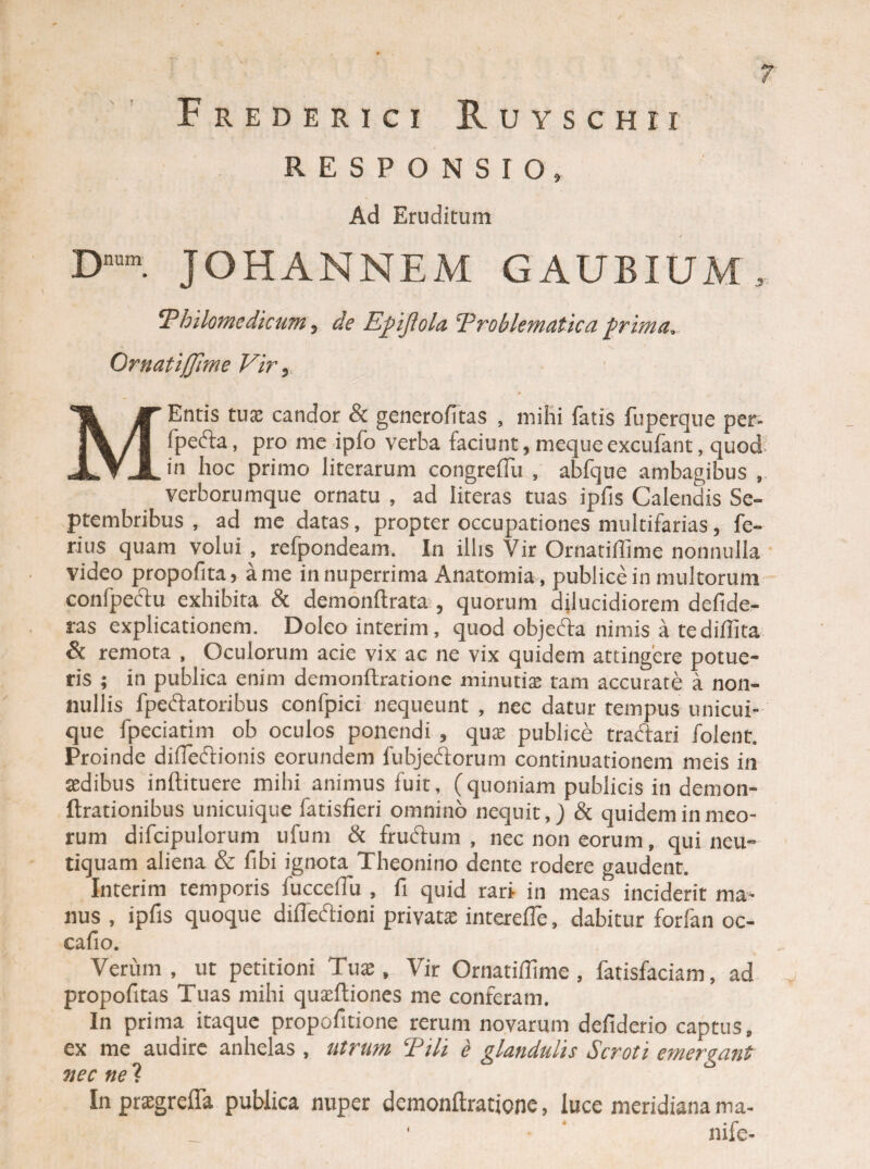 RESPONSIO» Ad Eruditum D”. JOHANNEM GAUBIUM, Thilomedicum, de Epjiola Troblematica prima.- Ornatiffime Vir, M Entis tua; candor & generofitas , mihi fatis fuperque per- fpefta, pro me ipfo verba faciunt, meque excubant, quod in hoc primo literarum congreffu , abfque ambagibus , verborumque ornatu , ad literas tuas ipfis Calendis Se¬ ptembribus , ad me datas, propter occupationes multifarias, fe¬ rius quam volui , refpondeam, In illis Vir Ornatiffime nonnulla video propofita, a me innuperrima Anatomia, publice in multorum confpedu exhibita & demonftrata , quorum dilucidiorem defide- ras explicationem. Doleo interim, quod objeda nimis a tediilita & remota , Oculorum acie vix ac ne vix quidem attingere potue¬ ris ; in publica enim demonftratione minutia: tam accurate a non¬ nullis fpedatoribus confpici nequeunt , nec datur tempus unicui¬ que fpeciatim ob oculos ponendi , qua; publice tradari folent. Proinde difiedionis eorundem fubjedorum continuationem meis in sedibus inftituere mihi animus fuit, (quoniam publicis in demon- ftrationibus unicuique fatisfieri omnino nequit,) & quidem in meo¬ rum difcipulorum ufum & frudum, nec non eorum, qui neu- tiquam aliena & fibi ignota Theonino dente rodere gaudent. Interim temporis fuccefTu , fi quid rari in meas inciderit ma¬ nus , ipfis quoque difledioni privata; interefle, dabitur forfan oc- cafio. Verum, ut petitioni Tux , Vir Ornatiffime, fatisfaciam, ad v propofitas Tuas mihi quxftiones me conferam. In prima itaque propofitione rerum novarum defiderio captus, ex me audire anhelas , utrum Tih e glandulis Scroti emergant nec ne ? In praegrefla publica nuper demonftratione, luce meridianama- ■ nife-