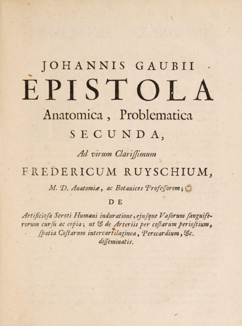 \ JOH ANNIS G AUBII • EPIS O Anatomica ? Problematica SECUNDA, Ad virum Clarijjimum F REDERICUM RUYSCHIUM, M. T). Anatomia, ac Botanices Trofefforem; Q •A D E Artificiofa Scroti Humani induratione ^ejufque Vaforum fanguife- rorum cur fu ac copia; ut S§) de Arteriis per cofiarum perioftium 9 Jpatia Coftarnm intercartilaginea, *Pericardium, &c. dijfemindtis. j