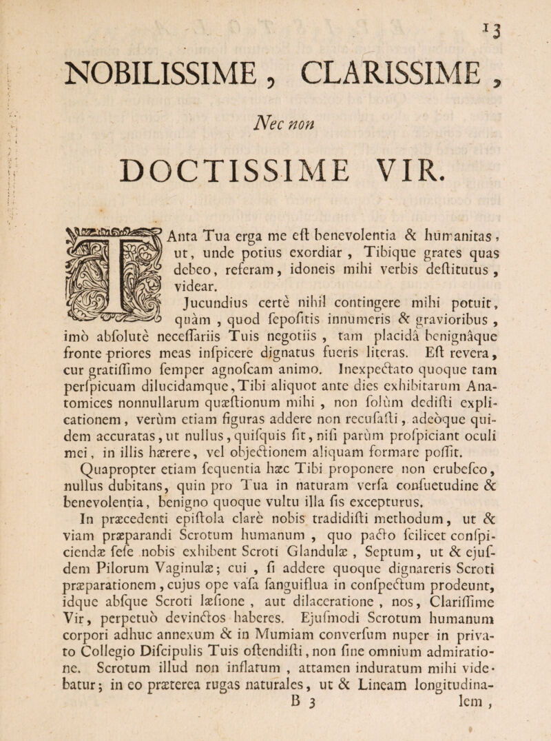 NOBILISSIME, CLARISSIME , Nec non DOCTISSIME VIR. Anta Tua erga me eft benevolentia & humanitas * ut, unde potius exordiar, Tibique grates quas debeo, referam, idoneis mihi verbis deftitutus , videar. Jucundius certe nihil contingere mihi potuit» quam , quod fepofitis innumeris & gravioribus , imo abfolute neceffariis Tuis negotiis , tam placida benignaque fronte priores meas infpicere dignatus fueris litcras. Eft revera, cur gratiffimo femper agnofcam animo. Inexpeftato quoque tam perfpicuam dilucidamque,Tibi aliquot ante dies exhibitarum Ana- tomices nonnullarum quaeftionum mihi , non folum dedifti expli¬ cationem, verum etiam figuras addere non recufafti, adebque qui¬ dem accuratas,ut nullus,quifquis fit,nifi parum profpiciant oculi mei, in illis haerere, vel objeftionem aliquam formare poffit. Quapropter etiam fequentia haec Tibi proponere non erubefeo, nullus dubitans, quin pro Tua in naturam verfa confuetudine & benevolentia, benigno quoque vultu illa fis excepturus. In praecedenti epiftoia clare nobis tradidifti methodum, ut & viam praeparandi Scrotum humanum , quo pacto fcilicet ccnfpi- ciendae fefe nobis exhibent Scroti Glandula , Septum, ut & ejuf- dem Pilorum Vaginulae; cui , fi addere quoque dignareris Scroti prsparationem , cujus ope vafa fangniflua in confpeftum prodeunt, idque abfque Scroti laefione , aut dilaceratione , nos, Clarifiime Vir, perpetuo devin&os haberes. Ejufmodi Scrotum humanum corpori adhuc annexum & in Mumiam converfum nuper in priva¬ to Collegio Difcipulis Tuis oftcndifti, non fine omnium admiratio¬ ne. Scrotum illud non inflatum , attamen induratum mihi vide¬ batur; in eo praeterea rugas naturales, ut & Lineam longitudina-