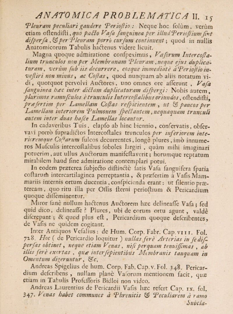 t ' Pleuram peculiari gaudere Periofio : Neque hoc foJum , verum etiam oftendifti, quo paclo Vafa fanguinea per illud Penofliumfint dijperfa ,&per Pleuram porrb cur funi continuent; quod in nuilis Anatomicorum Tabulis haftenus videre licuit. Magna quoque admiratione confpeximus , Va forum Inter cora¬ lium trunculos non per Membranam Pleuram , neque ejus duplica¬ turam , verim fub iis decurrere, eosque immediate d Periofio in- vefliri non minus, ac Copas, quod nunquam ab aliis notatum vi¬ di, quotquot pervolvi Auftores, uno omnes ore afferunt , Vafa fanguinea hac inter diPtam duplicaturam difpergi: Nobis autem, plurimos ramufcnlos e trunculis Intercofalibus oriundos, oftendifti, prafertim per Lamellayn Copas refpicientcm , ut ® paucos per Lamellam interiorem Pulmonem fpePfantem, nequaquam trunculi autem inter duas hafce Lamellas locantur. In cadaveribus Tuis, elapfo ab hinc biennio, confervatis, obfer- vavi porrb fupradiftos Intercoftales trunculos per inferiorem inte- ricremque Cofanum fulcos decurrentes, longe p!ures,imo innume¬ ros Mufculis intercoflalibus foboles largiri , quam mihi imaginari potuerim,aut ullus Auftorum manifeftavcrit; horumque reptatum mirabilem haud fine admiratione contemplari potui. In eodem praeterea fubjefto diffinde fatis Vafa fanguifera fpatia coffarurh intercartilaginea perreptantia, &praefertim a VafisMam¬ mariis internis ortum ducentia , confpicienda erant: ut filentio prae¬ teream , quo ritu illa per Offis lterni perioftium & Pericardium quoque diffeminentur. Miror fane nullum hadenus Audorem haec delineaffie Vafa; fed quid dico, delineafle ? Piures, ubi de eorum ortu agunt , valde diicrepant ; & quod plus eft , Pericardium quoque deferibentes* de Vafis nc quidem cogitant. Inter Antiquos Vefalius: de Hum. Corp. Fabr. Cap.vnr. Fol. 718. Hoc ( de Pericardio loquitur ) nullas fere Arterias in fedif perfas obtinet, neque etiam Venas, ni fi perquam tenuiffmas , ab illis fere exortas , qua interfepientibiis ALmbranis tanquam in Omentum digeruntur, &c, Andreas Spigelius de hum. Corp. Fab. Cap. v. Fol. 348. Pericar¬ dium deferibens , nullam plane Va orum mentionem facit, quas etiam in Tabulis Profcfforis Bidloi non video. Andreas Laurentius de Pericardii Vafis haec refert Can. ix. fol. 347- Cenas habet communes d Phrenicis & Peculiarem d ramo ' Zntbc la-