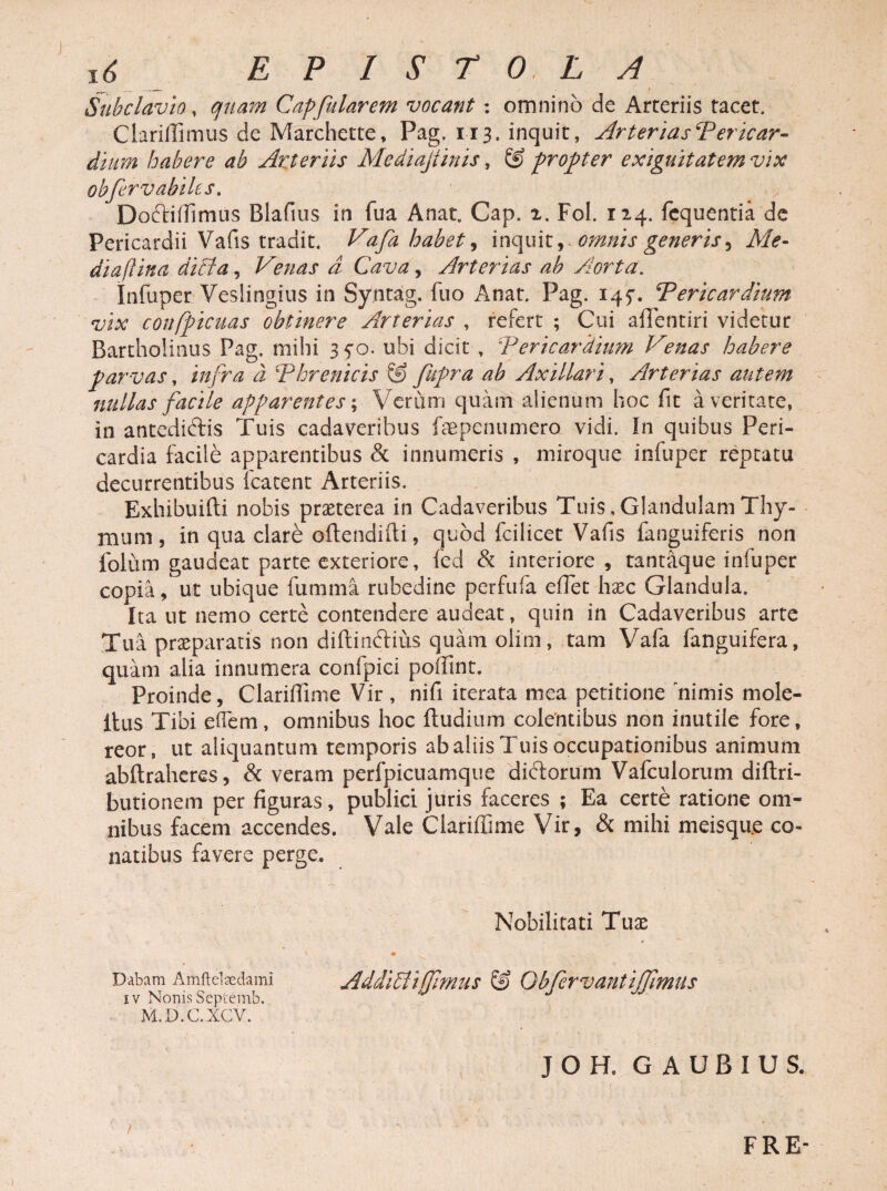 x6 EPISTOLA Subclavio, quam Capfularem vocant : omnino de Arteriis tacet. Clarifiimus de Marchette, Pag. 113. inquit, ArteriasPericar- dium habere ab Arteriis Mediajiinis, & propter exiguitatem vix obfervabiles. Doftiflimus Blaftus in fua Anat, Gap. 2, Fol. 124. fequentia de Pericardii Vafis tradit. Vafa habet, inquit, omnis generis5 Me- diafiina ditia, Venas a Cava, Arterias ah Aorta. Infuper Veslingius in Syntag. fuo Anat. Pag. 145. Pericardium vix confpicuas obtinere Arterias , refert ; Cui affentiri videtur Bartholinus Pag. mihi 35-0. ubi dicit , Pericardium Venas habere parvas, infra d Phrenicis S) fupra ah Axillari, Arterias autem nullas facile apparentes; Verum quam alienum hoc fit a veritate, in antediftis Tuis cadaveribus fepenumero vidi. In quibus Peri¬ cardia facile apparentibus & innumeris , miroque infuper reptatu decurrentibus fcatent Arteriis. Exhibuifti nobis praeterea in Cadaveribus Tuis,Glandulam Thy¬ mum, in qua clare oftendifii, quod fcilicet Vafis fanguiferis non folum gaudeat parte exteriore, fed & interiore, tantaque infuper copia, ut ubique fumma rubedine perfufa efiet haec Glandula. Ita ut nemo certe contendere audeat, quin in Cadaveribus arte Tua praeparatis non diftindius quam olim, tam Vafa fanguifera, quam alia innumera confpici poffint. Proinde, Clarifiime Vir , nifi iterata mea petitione nimis mole- itus Tibi ehem, omnibus hoc ftudium colentibus non inutile fore, reor, ut aliquantum temporis ab aliis Tuis occupationibus animum abftraheres, & veram perfpicuamque didorum Vafculorum diflri- butionem per figuras, publici juris faceres ; Ea certe ratione om¬ nibus facem accendes. Vale Clarifiime Vir, & mihi meisque co¬ natibus favere perge. Nobilitati Tuas Dabam Amftelaedami Additi i fllmtlS & Qbfervant i[fimUS iv Nonis Septemb. M.D.C.XCV. JOH. GAUBIUS. / FRE-