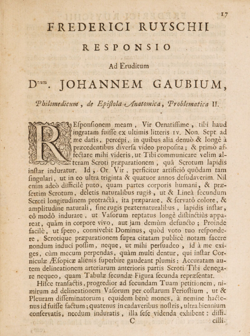 FREDERICI RUYSCHII -- - RESPONSIO , Ad Eruditum D”. JOHANNEM GAUBIUM, Philomedkum , de Ejpiflola c.Anatomica, Troblematica IT. * j • f ■ Efponfionem meam , Vir Ornatiflime , tibi haud ingratam fuiffe ex ultimis litteris iv. Non. Sept. ad me datis, percepi, in quibus alia denuo & longe a praecedentibus diverfa video propofita; & primo af- feftare mihi videris, ut Tibi communicare velim al¬ teram Scroti praeparationem , qua Scrotum lapidis indar induratur. Id , • Or Vir, perficitur artificio quodam tam fingulari, ut in eo ultra triginta Sc quatuor annos defudaverim. Nil enim adeo difficile puto, quam partes corporis humani, & prae¬ feram Scrotum, deletis naturalibus rugis , ut & Linea fecundum Scroti longitudinem protrafta, ita praeparare, & fervato colore, & amplitudine naturali, fine rugis praeternaturalibus , lapidis indar, eo modo indurare , ut Vaforum reptatus longe didinftius appa¬ reat, quam in corpore vivo, aut jam demum defunfto ; Proinde facile, utfpero, connivebic Dominus, quod voto tuo refponde- re , Scrotique praeparationem fupra citatam publice notam facere nondum induci poffim, neque, ut mihi perfuadeo , id a me exi¬ ges, cum mecum perpendas, quam multi dentur, qui indar Cor¬ niculae ./Efopicae alienis fuperbire gaudeant plumis*. Accuratam au¬ tem delineationem arteriarum anterioris partis Scroti Tibi denega¬ re nequeo, quam Tabulae fecundae Figura fecunda repraefentat. , Hifce tranfaftis,progredior ad fecundam Tuam petitionem, ni¬ mirum ad delineationem Vaforum per codarum Periodium , ut Sc Pleuram dideminatorum; equidem bene mones, a nemine ha&e- nus id fuiffe faftum; quatenus in cadaveribus nodris, ultra biennium confervatis, necdum induratis, illa fefe videnda exhibent: diffi- C ' ^ cilli-