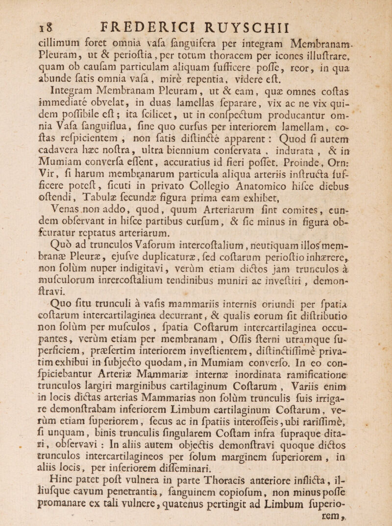 cillimum foret omnia vafa fanguifera per integram Membranam* Pleuram, ut & periodia,per totum thoracem per icones illudrare* quam ob caufam particulam aliquam fufficere poffe, reor, in qua abunde fatis omnia vafa , mire repentia, videre ed. Integram Membranam Pleuram, ut & eam, quae omnes codas immediate obvelat, in duas lamellas leparare, vix ac ne vix qui¬ dem poffibile efl; ita fcilicet, ut in confpeftum producantur om¬ nia Vafa fanguiflua, fine quo curfus per interiorem lamellam, co¬ llas refpicientem , non fatis didinfte apparent: Quod fi autem cadavera haec nodra, ultra biennium confervata , indurata , & in Mumiam converfa edent, accuratius id fieri poffet. Proinde , Orn: Vir, fi harum membranarum particula aliqua arteriis inflrufta luf- ficere potcd, ficuti in privato Collegio Anatomico hifce diebus odendi, Tabulae fecundae figura prima eam exhibet, Venasmon addo, quod, quum Arteriarum fint comites, eun¬ dem obfervant in hifce partibus curfum, & fic minus in figura ob- fcuratur reptatus arteriarum. Quo ad trunculos Vaforum intercodalium , neutiquam illos'mem¬ branae Pleurae, ejufve duplicatura,fed collarum periodioinh^rere, non folum nuper indigitavi, verum etiam didlos jam trunculos a mufculorum inrercoflalium tendinibus muniri ac inveftiri , demon» liravi Quo fitu trunculi a vafis mammariis internis oriundi per fpatia codarum intercartilaginea decurrant, & qualis eorum fit didributio non folum per mufculos » fpatia Codarum intercartilaginea occu¬ pantes, verum etiam per membranam , Odis demi utramque fu- perficiem, praefertim interiorem invedientem, didindlidime priva¬ rim exhibui in fubjefto quodam, in Mumiam converfo. In eo con¬ spiciebantur Arteriae Mammariae internae inordinata ramificatione trunculos largiri marginibus cartilaginum Codarum , Variis enim in locis didlas arterias Mammarias non folum trunculis fuis irriga¬ re demondrabam inferiorem Limbum cartilaginum Codarum, ve® ruoi etiam fuperiorem, fecus ac in fpatiis interofleis, ubi rariflime, fi unquam, binis trunculis fingularem Codam infra fupraque dita¬ ri, obfervavi : In aliis autem objeftis demondravi quoque diftos trunculos intercartilagineos per folum marginem fuperiorem , in aliis locis, per inferiorem dilieminari. . Hinc patet poli vulnera in parte Thoracis anteriore inflidta, il- liufque cavum penetrantia, fanguinem copiofum, non minus pofie pro manare ex tali vulnere, quatenus pertingit ad Limbum fuperio- rem,,