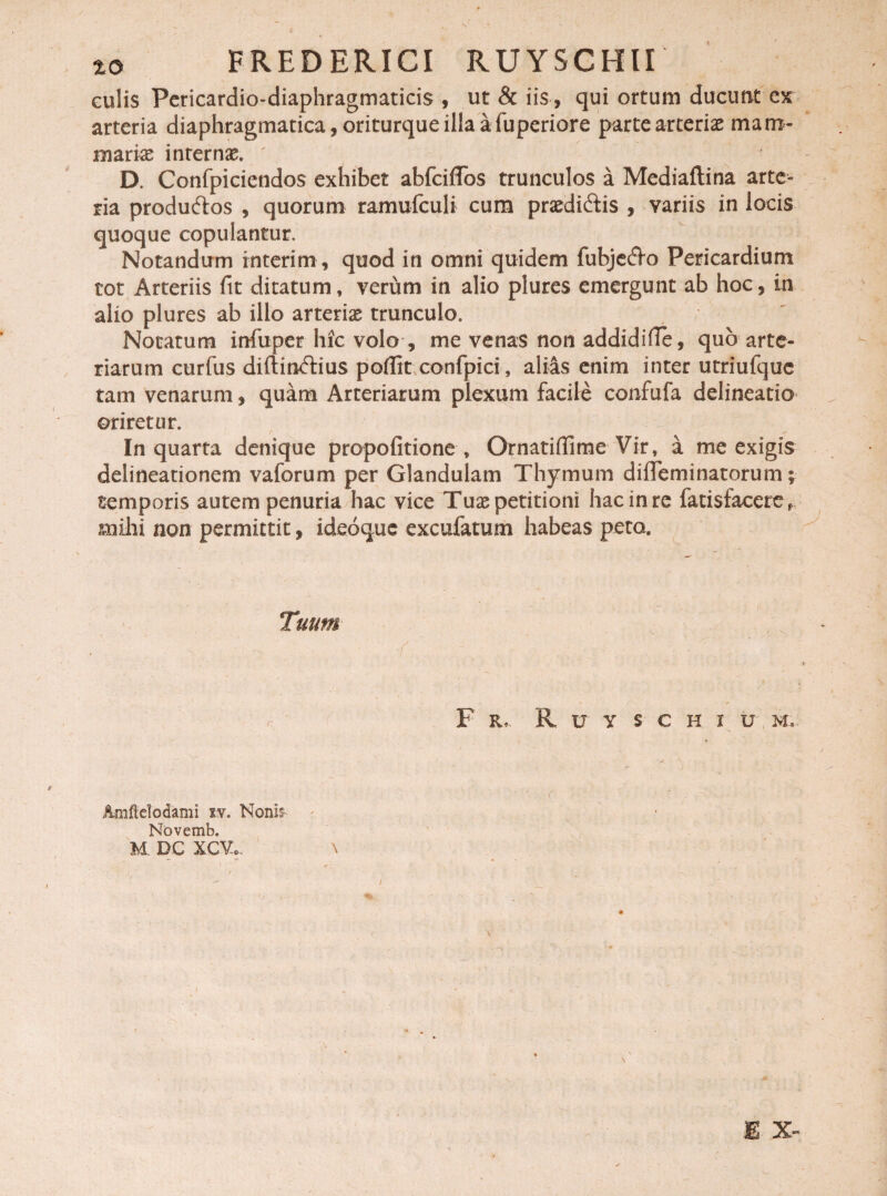 culis Pericardio-diaphragmaticis , ut & iis, qui ortum ducunt es arteria diaphragmatica, oriturque illa a fuperiore parte arteriae mam¬ mariae internae* ' D. Confpiciendos exhibet abfciffos trunculos a Mediaflina arte¬ ria produftos , quorum ramufculi cum praediatis , variis in locis quoque copulantur. Notandum interi m, quod in omni quidem fubje&o Pericardium tot Arteriis fit ditatum, verum in alio plures emergunt ab hoc, in alio plures ab illo arteriae trunculo. Notatum iufuper hic volo , me venas non addidifie, quo arte¬ riarum curfus diftinftius poflit confpici, aliis enim inter utriufquc tam venarum, quam Arteriarum plexum facile confufa delineatio oriretur. In quarta denique propofitione , Ornatiflime Vir, a me exigis delineationem vaforum per Glandulam Thymum di ile mi natorum ; temporis autem penuria hac vice Tuae petitioni hac in re fatisfacere* mihi non permittit, ideoquc excufatum habeas peto. Tuum F &, R u y s c h i u M, ■ ( Amftdodami iv. Nonis- Novemb. M. DC XCV.. \ B X-