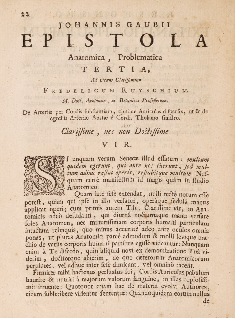 J O H ANNIS GAUBII Anatomica , Problematica ^TERTIA» ■9 - - .  ' .. Ad virum Clariffimum Frebericum Ruyschium. M. Dod. Anatomice, ac Botanices ProfeJJorem; De Arteriis per Cordis fubflantiam, ejufque Auriculas difperfis5 ut Sc de egreflu Arterias Aortae e Cordis Tholamo liniiiro. ClariJJime 7 nec non DoBiJJime V I R. I unquam verum Senecx illud effatum ; multum quidem egerunt, qui ante nos fuerunt, fed mul¬ tum adhuc reflat operis, reflabit que multum. Nuf- quam certe manifeftum id magis quam in ftudio Anatomico. Quam late fefe extendat, nulli refte notum efle poteft» quam qui ipfe in illo verfatur, operaque .fedula manus applicat operi; cum primis autem Tibi, Clariffime vir, in Ana¬ tomicis adeo defudanti , qui diurna noAurnaque manu verfare foles Anatomen, nec minutiffimam corporis humani particulam intaftam relinquis, quo minus accurate adeo ante oculos omnia ponas, ut plures Anatomici parce admodum & molli levique bra¬ chio de variis corporis humani partibus egiffe videantur: Nunquam enim a Te difcedo, quin aliquid novi ex demonftratione Tua vi¬ derim , doftiorque abierim , de quo eseterorum Anatomicorum perplures, vel adhuc inter fefe dimicant, vel omnino tacent. Firmirer mihi haftenus perfuafus fui, Cordis Auriculas pabulum haurire & nutriri a majorum vaforum fanguine, in illas copiofifli- mb irruente: Quotquot etiam hac de materia evolvi Authores, eidem fubfcribere videntur fententiae: Quandoquidem eorum nullus de