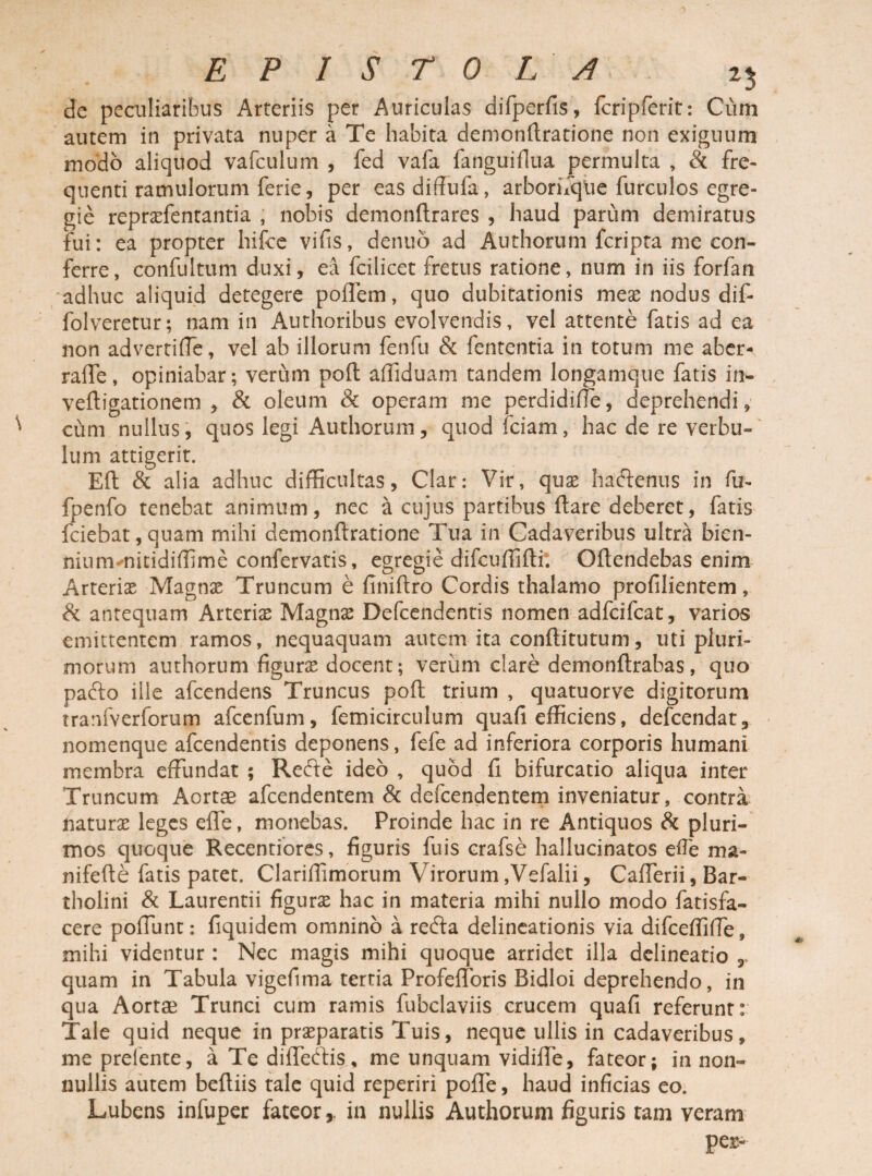 EPISTOLA 2$ dc peculiaribus Arteriis per Auriculas difperfis, fcripferit: Cum autem in privata nuper a Te habita demonftratione non exiguum modo aliquod vafculum , fed vafa fanguiflua permulta , & fre¬ quenti ramulorum ferie, per easdiffufa, arboriiqtie furculos egre¬ gie repraffentantia , nobis demonftrares , haud parum demiratus fui: ea propter hifce vifis, denuo ad Authorum feripta me con¬ ferre, confultum duxi, ea fcilicet fretus ratione, num in iis forfan adhuc aliquid detegere poffem, quo dubitationis meas nodus dif- folveretur; nam in Authoribus evolvendis, vel attente fatis ad ea non advertiffe, vel ab illorum fenfu & fententia in totum me aber- rafte, opiniabar; verum poft affiduam tandem longamque fatis in- veftigationem , & oleum & operam me perdidifle, deprehendi, cum nullus, quos legi Authorum, quod fciam, hac de re verbu- lum attigerit. Eft & alia adhuc difficultas, Clar: Vir, quae hadtenus in fu- fpenfo tenebat animum, nec a cujus partibus flare deberet, fatis fciebat,quam mihi demonftratione Tua in Cadaveribus ultra bien- niummitidiffime confervatis, egregie difcuffifti; Oflendebas enim Arteriae Magnae Truncum e finiftro Cordis thalamo profilientem, & antequam Arterix Magnae Defcendentis nomen adfcifcat, varios emittentem ramos, nequaquam autem ita conflitutum, uti pluri¬ morum authorum figurae docent; verum clare demonflrabas, quo pafto ille afeendens Truncus poft trium , quatuorve digitorum tranfverforum afcenfum, femicirculum quafi efficiens, defeendat, nomenque afeendentis deponens, fefe ad inferiora corporis humani membra effundat ; Refte ideo , quod fi bifurcatio aliqua inter Truncum Aortae afeendentem & defeendentem inveniatur, contra naturas leges efle, monebas. Proinde hac in re Antiquos & pluri¬ mos quoque Recentiores, figuris fuis crafse hallucinatos efie ma- nifefte fatis patet. Clariffimorum Virorum ,Vefalii, Cafferii, Bar¬ tholini & Laurentii figuras hac in materia mihi nullo modo fatisfa- cere poffunt: fiquidem omnino a recfta delineationis via difceffiffe, mihi videntur : Nec magis mihi quoque arridet illa delineatio r quam in Tabula vigefima tertia Profefforis Bidloi deprehendo, in qua Aortae Trunci cum ramis fubclaviis crucem quafi referunt: Tale quid neque in praeparatis Tuis, neque ullis in cadaveribus, me prelente, a Te diffecftis, me unquam vidiffe, fateor; in non¬ nullis autem beftiis tale quid reperiri pofle, haud inficias eo. Lubens infuper fateorin nullis Authorum figuris tam veram pes-