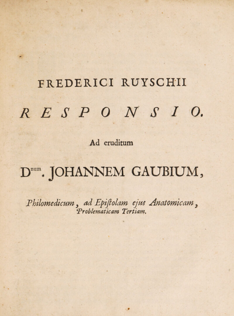 FREDERICI RUYSCHII R E S P 0 N S I O. Ad eruditum Dn”. JOHANNEM GAUBIUM, Philomedicum} ad Epiftolam ejm Anatomicam 3 Troblematicam Tertiam,