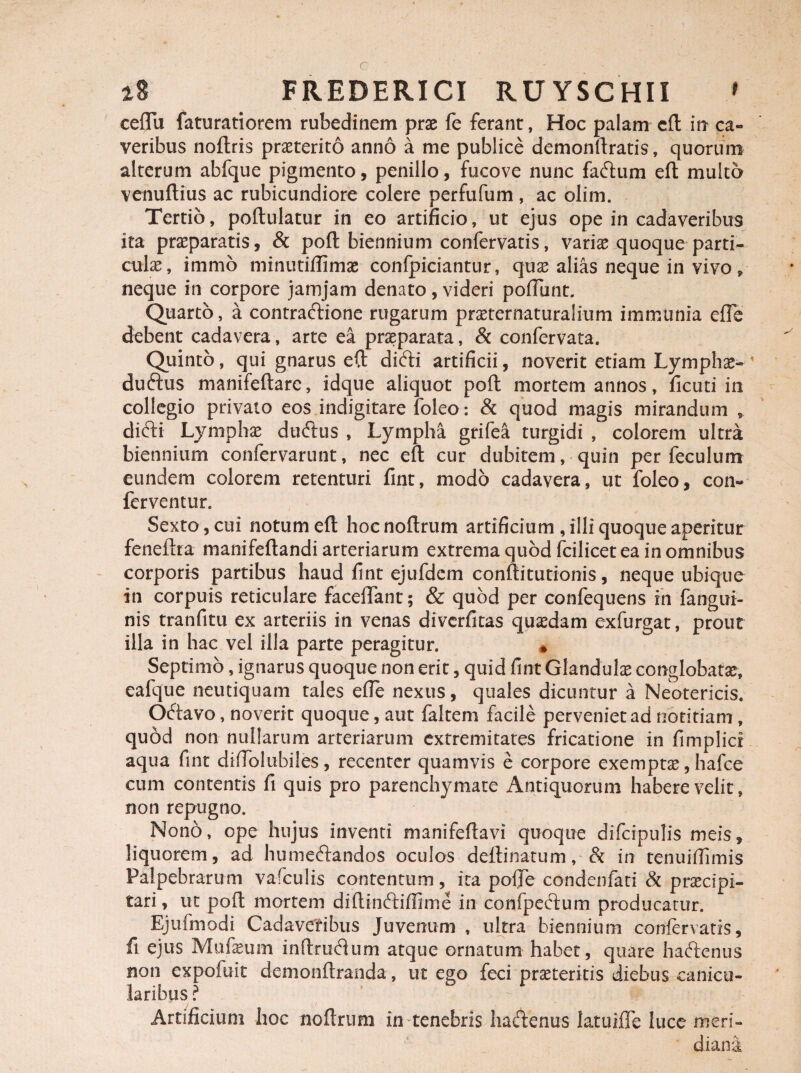 ceffii faturatiorem rubedinem prae fe ferant, Hoc palam cfl: irr ca- veribus noftris praeterito anno a me publice demonftratis, quorum alterum abfque pigmento, penillo, fucove nunc faftum efl multo venuftius ac rubicundiore colere perfufum , ac olim. Tertio, poftulatur in eo artificio, ut ejus ope in cadaveribus ita praeparatis, & poli: biennium confervatis, variae quoque parti¬ culae, immo minutiffimae confpiciantur, quae alias neque in vivo, neque in corpore jamjam denato, videri poliunt. Quarto, a contractione rugarum praeternaturalium immunia efTe debent cadavera, arte ea praeparata, & confervata. Quinto, qui gnarus eft difti artificii, noverit etiam Lymphae- duftus manifeftarc, idque aliquot poft mortem annos, ficuti in collegio privato eos indigitare foleo: & quod magis mirandum , difti Lymphae duftus , Lympha grifea turgidi , colorem ultra biennium confervarunt, nec eft cur dubitem, quin per feculum eundem colorem retenturi fint, modo cadavera, ut foleo, con¬ ferventur. Sexto, cui notum eft hocnoftrum artificium , illi quoque aperitur feneltra manifeftandi arteriarum extrema quod fcilicet ea in omnibus corporis partibus haud fint ejufdcm conftitutionis, neque ubique in corpuis reticulare faceflTant; & quod per confequens in fangui- nis tranfitu ex arteriis in venas diverfitas quaedam exfurgat, prout illa in hac vel illa parte peragitur. « Septimo, ignarus quoque non erit, quid fint Glandulae conglobatae, ealque neutiquam tales efle nexus, quales dicuntur a Neotericis. Octavo, noverit quoque, aut faltem facile perveniet ad notitiam , quod non nullarum arteriarum extremitates fricatione in fimplici aqua fint difiolubiles, recenter quamvis e corpore exemptae, hafce cum contentis fi quis pro parenchymate Antiquorum habere velit, non repugno. Nono, ope hujus inventi manifeftavi quoque difcipulis meis, liquorem, ad humeftandos oculos delimatum, & in tenuiilimis Palpebrarum vafculis contentum, ita poffe condenfati & praecipi- tari, ut poft mortem diflinftifiime in confpeetum producatur. Ejufmodi Cadaveribus Juvenum , ultra biennium confervatis, fi ejus Mufeum inftrudum atque ornatum habet, quare haftenus non expofuit demonftranda, ut ego feci praeteritis diebus canicu¬ laribus? - c :\. Artificium hoc nofl.rum in tenebris hadenus latuifie luce meri¬ diana