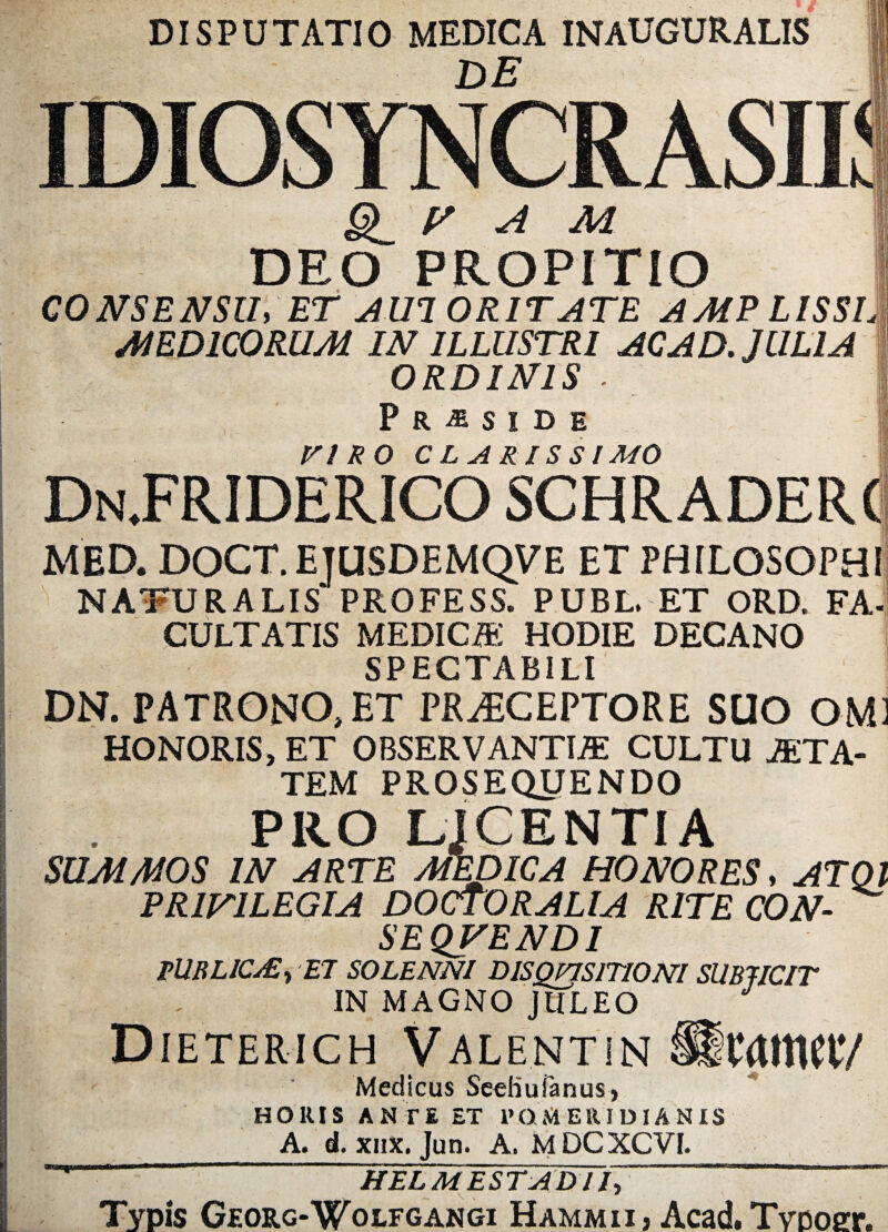 DISPUTATIO MEDICA INAUGURALIS 1 DE IDIOSYNCRASIE ^ V A M DEO PROPITIO I CONSENSU* ET AU1 0R1TATE AMP LISSI]} MEDICORUM IN ILLUSTRI AC AD. JULIA ORDINIS ■ . I Pr^side VIRO CLARISSIMO DnJFRIDERICO schraderc MED. DOCT. ETUSDEMQV E ET PHILOSOPHI NATURALIS PROFESS. PUBL, ET ORD. FA- CULTATIS MEDICA-: HODIE DECANO SPECTABILI DN. PATRONO, ET PRAECEPTORE SUO OM1 HONORIS» ET OBSERVANTIA: CULTU ATA- TEM PROSEQUENDO PRO LjCENTIA SUMMOS IN ARTE MEDICA HONORES, ATQl PRIVILEGIA DOCTORALIA RITE CON- | SEQVENDI PUBLICA:, ET SOLENNI DISQP7S1TI0NI SUBJICIT IN MAGNO JlILEO Dieterich Valentin Ucattw/ Medicus SeeKuianus, HORIS ANTE ET ROM Eli I D IA N IS A. d. xiix. Jun. A. MDCXCVI. HELM ESTADI Ty “ Typis Georg-Wolfgangi Hammiij Acad.TvDOffr.