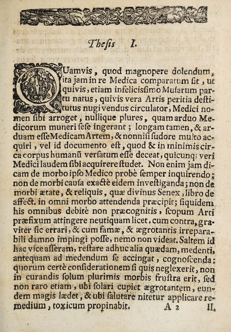 amvis, quod magnopere dolendum f ita jam in re Medica comparatum fit , ut i vis 3 etiam infelicisfimoMuiarnm car¬ natus } quivis vera Artis peritia __ tutus nugi vendus circulator, Medici no¬ men liDi arroget, nuliique plores , quam arduo Men¬ dicorum muneri Cefe ingerant; longam tamen, 8c ar¬ duam effeMedicam Artem, St nonnifi fudore multo ac¬ quiri , vel id documento eft, quod & in rninimiscir- cacorpus humanu veriatum efle deceat,quicunq; veri Medici laudem fibi acquirere ftudet. Non enim jam di¬ cam de morbo ipfo Medico probe (emper inquirendo; non de morbi caufa exa<fte eidem inveftiganda; non de morbi aetate, & reliquis, quae divinus Senex, libro de affe<fl. in omni morbo attendenda praecipit; fiquidem his omnibus debite non prascognitis» (copum Arti praefixum attingere neutiquam licet,cum contra,gra* viter fic errari, Sc cum famae, St aegrotantis irrepara¬ bili damno impingi poffe, nemo non videat. Saltem id hac vice afferam, reflare adhuc alia quadam, medenti* antequam ad medendum fe accingat, cognofcenda; quorum certe confiderationem li quis neglexerit , non in curandis folum plurimis morbis fruflra erit, fed non raro etiam, ubi folati cupiet aegrotantem, eun¬ dem magis laedet', & ufei falutare nitetur applicare re¬ medium , toxicum propinabis A z lh