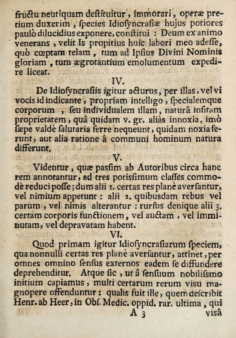 fruflu neutiquam deftituitur,immorari, opera; pre¬ tium duxerim , ipecies Idiolyncrafia; hujus potiores paulo dilucidius exponere, conftitui : Deum exanimo venerans , velit Is propitius huic labori meo adefle, quo coeptam telam , tum ad Ipiius Divini Nominis gloriam , tum «egrotantium emolumentum expedi¬ re liceat. IV. De Idioiyncrafiis igitur aflurus, per illas» vel vi vocis id indicante , propriam intelligo, fpecialemque corporum , feu individualem illam, natura infitam proprietatem, qua quidam v. gr. alias innoxia, imo fepe valde falutaria ferre nequeunt, quidam noxia fe¬ runt, aut alia ratione a communi hominum natura differunt, V. Videntur, qua; pasfim ab Autoribus circa hanc rem annotantur, ad tres porisfimum claflfes commo¬ de reduci pofle; duro alii i. certas res plane averfantur, vel nimium appetunt: alii 2. quibusdam rebus vel parum , vel nimis alterantur : rurfus denique alii 3. certam corporis funftionem, vel audam » vel immi¬ nutam, vel depravatam habent. VI. Quod primam igitur Idiolyncrafiarum fpeciem, qua nonnulli certas res plane averlantur, attinet,per omnes omnino fenfus externos eadem fe diffundere deprehenditur. Atque fic , ut a fenfuum nobilifsmo Initium capiamus, multi certarum rerum visu ma¬ gnopere offenduntur: qualis fuit ille, quem delcribit Henr.ab Heer,in Obf. Medie, oppid. rar. ultima, qui