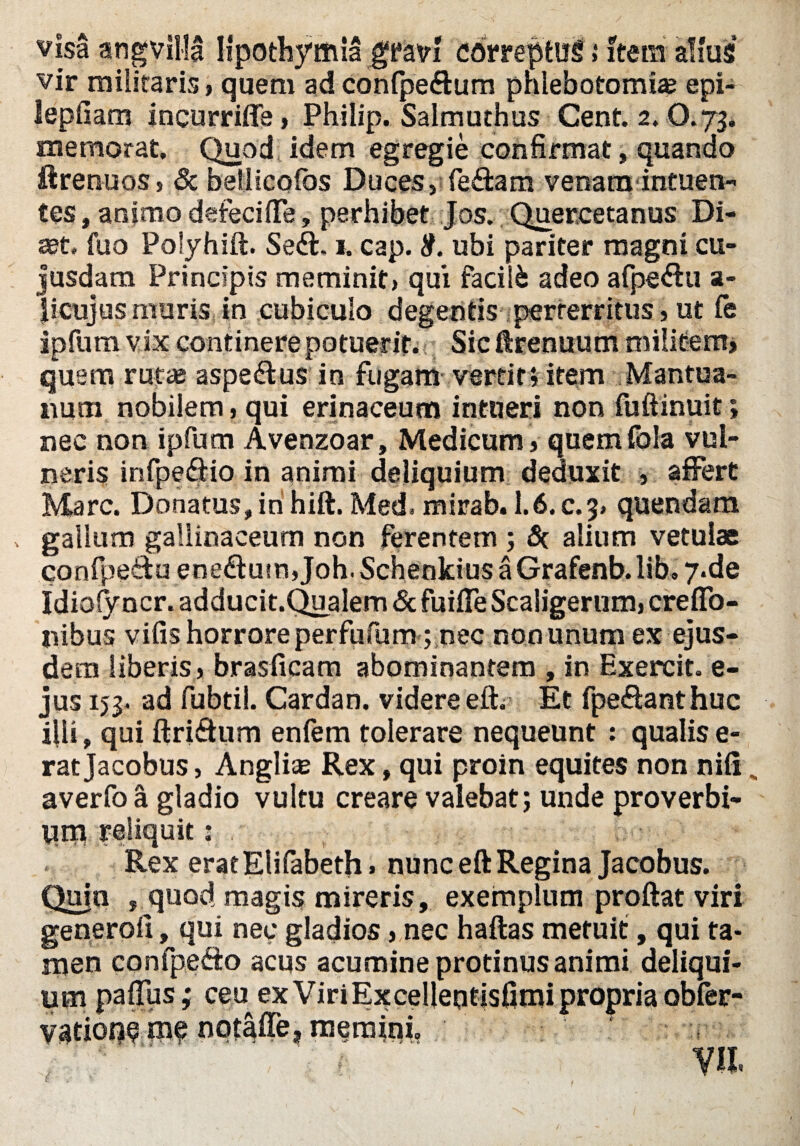 visa angvllla Ifpothymia gfkvi correptus i item alius vir militaris > quem ad conlpe<ftum phlebotomia? epi- lepfiam incurriffe, Philip. Salmuthus Cent. 2.0.73. memorat. Quod idem egregie confirmat» quando ftrenuos» & bellicofos Duces, fe&am venatu intuen- tes, animo detecifie, perhibet Jos. Quercetanus Di- «et, fuo Polyhift. Sedt. 1. cap. 8. ubi pariter magni cu- jusdam Principis meminit» qui facili adeo afpedhi a- jicujus muris, in cubiculo degentis perterritus, ut fe ipfum vix continerepotuerit. Sicftrenuum militem» quem ruta? aspedtus in fugam verti tv item Mantua¬ num nobilem, qui erinaceum intueri non fuftinuit; nec non ipfum Avenzoar, Medicum, quem fola vul¬ neris infpedtio in animi deliquium deduxit , affert Mare. Donatus, in hift. Med, mirab. 1.6. c.3» quendam , gallum gallinaceum non ferentem ; Sc alium vetulae confpedlu enedtum, Joh. Schenkius a Grafenb. Ii b ® y.de Idiolyncr. adducit.Q^alem & fuifife Scaligerum» creflo- nibus vifis horrore perfufum; nec non unum ex ejus¬ dem liberis, brasficam abominantem , in Exercit. e- jus 153. ad fubtil. Cardan. videre eft. Et fpedfanthuc illi, qui ftridhim enfem tolerare nequeunt : qualis e- ratjacobus, Anglii Rex, qui proin equites non nili „ averfo a gladio vultu creare valebat; unde proverbi¬ um reliquit: Rex eratElifabeth» nunc eft Regina Jacobus. Quia , quod magis mireris, exemplum proftat viri generoli, qui nec gladios, nec haftas metuit, qui ta¬ men confpesSo acus acumine protinus animi deliqui¬ um pafius ,* ceu exViriExcellentisfimipropriaobfer- vation^ nqtaffe, memini.