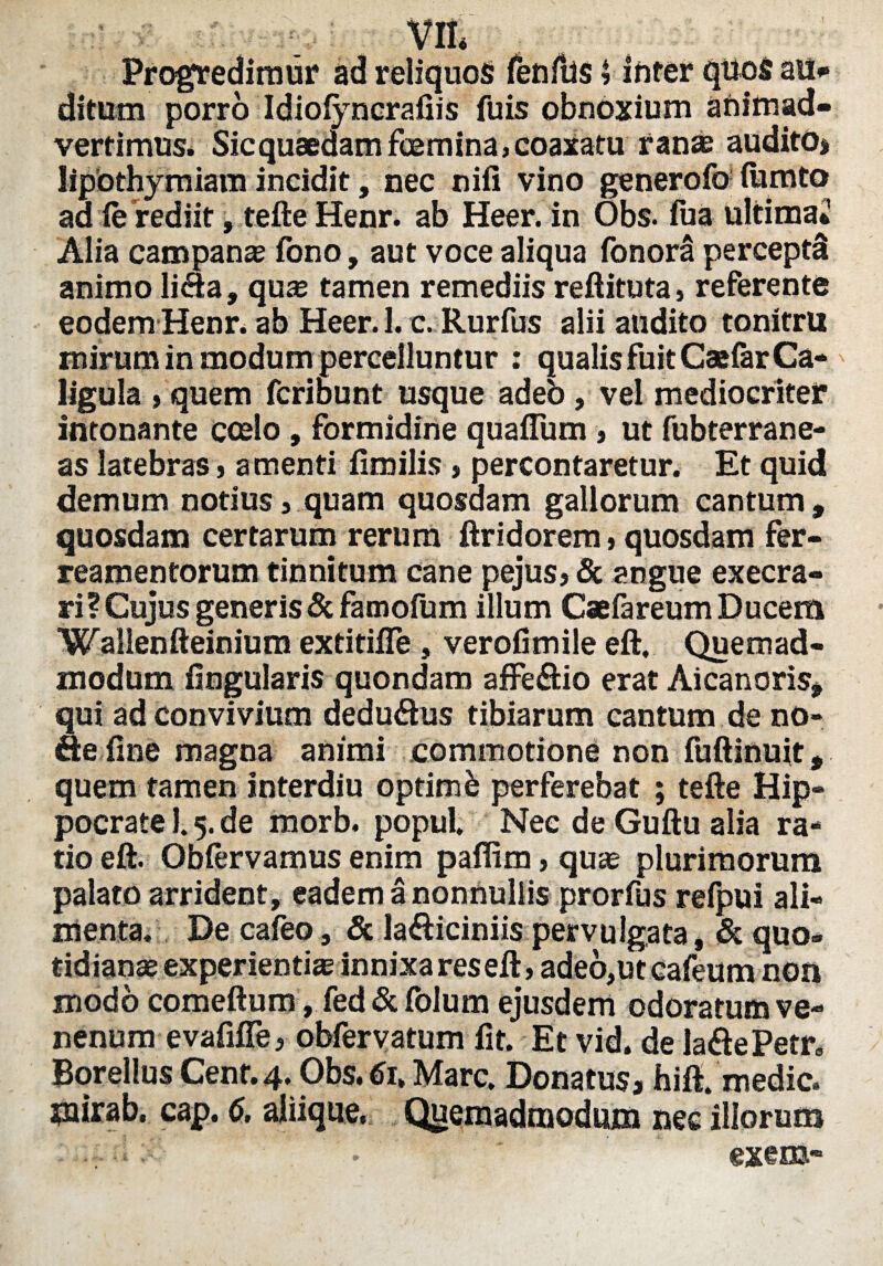 VII* Progredimur ad reliquos fenilis $ inter quos au* ditum porro Idiofyncrafiis fuis obnoxium animad¬ vertimus. Sic quaedam feemina, coaxatu ranae audito» lipothymiam incidit, nec nili vino generofo- lumto ad fe rediit, tefte Henr, ab Heer. in Obs. iua ultima* Alia campanae fono, aut voce aliqua fonora perceptd animo li<9:a, quse tamen remediis reftituta, referente eodem Henr. ab Heer. 1. c. Rurfus alii audito tonitru mirum in modum percelluntur : qualis fuit Caefar Ca¬ ligula > quem fcribunt usque adeb, vel mediocriter intonante coelo , formidine qualium , ut fubterrane- as latebras, amenti fimilis , percontaretur. Et quid demum notius, quam quosdam gallorum cantum, quosdam certarum rerum ftridorem, quosdam fer- reamentorum tinnitum cane pejus, & angue execra- ri? Cujus generis & famofum illum Caefareum Ducem Wallenfteinium extitiffe, verofimile eft, Quemad¬ modum lingularis quondam affe&io erat Aicanoris, qui ad convivium dedu&us tibiarum cantum de no- ae line magna animi commotione non fuftinuit, quem tamen interdiu optimb perferebat ; tefte Hip¬ pocrate 1.5. de morb. popul. Nec de Guftu alia ra¬ tio eft. Oblervamus enim paflim, quae plurimorum palato arrident, eadem a nonnullis prorfus refpui ali¬ menta. De caleo, 3c lafticiniis pervulgata, & quo¬ tidianae experientias innixa res eft, ade6,utcafeum non modo comeftum, fed & folum ejusdem odoratum ve¬ nenum evafifie, obfervatum lit. Et vid. de la£tePetr« Borellus Cenr. 4. Obs. 6it Mare. Donatus, faift. medie. ?nirab, cap. 6, aliique. Quemadmodum nec illorum . .. -i ' exem*
