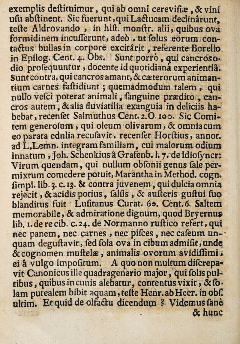 exemplis deftituimur, qui ab omni cerevifise, & vini ufu abftinent. Sic fuerunt,quiLa&ucam declinarunt, tefte Aldrovarido , in hift. monftr. alii, quibus ova formidinem inculTerunt, adeo » ut folus eorum con¬ tagiis bullas in corpore excitarit, referente Borello in Epilog. Cent. 4. Obs. Sunt porro, qui cancroso* dio profequuntur, docente id quotidiana experientia. Sunt contra, qui cancros amant, & ceterorum animan¬ tium carnes faftidiu nt; quemadmodum talem , qui nullo vefci poterat animali, (anguine prodito , can¬ cros autem, &alia fluviatilia exanguia in deliciis ha¬ bebat , recenfet Salmuthus Cent, 2.0.100. Sic Comi¬ tem generolum, qui oleum olivarum, & omnia cum eo parata edulia recufavit, recenfet Horftius, annor, ad L,Lemn. integram familiam» cui malorum odium innatum, Joh. Schenkius a Grafenb. 1.7. de Idiofyncr: Virum quendam, qui nullum obfonii genus fale per¬ mixtum comedere potuit, Maranthain Method. cogn. fimpl. lib. 3. c. 13. & contra juvenem, qui dulcia omnia rejecit, & acidis potius, falfls , & aufteris guftui fuo blanditus fuit Lufitanus Curat. 6«. C6nt. 6. Saltem memorabile, & admiratione dignum, quod Bryernus lib. i.derecib. c.24. de Normanno ruftico refert, qui nec panem, nec carnes, nec pifces, nec cafeum un-' quam deguftavit, fed fola ova in cibum admifit,unde & cognomen muftelae, animalis ovorum avidiflimi* ei a vulgo impofitum. A quo non multum difcrepa- vit Canonicus ille quadragenario major, qui folis pul¬ tibus, quibus in cunis alebatur, contentus vixit, &(o- lam putealem bibit aquam, tefte Henr. ab Heer. in obd ultim. Et quid de olfa&u dicendutn ? Videmus fane & hunc