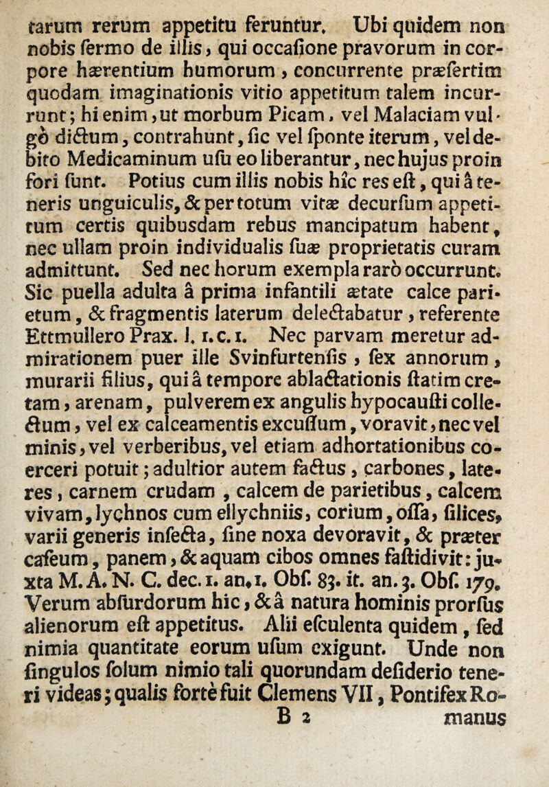 rarum rerum appetitu feruntur. Ubi quidem non nobis iermo de illis, qui occafione pravorum in cor¬ pore haerentium humorum , concurrente praefertim quodam imaginationis vitio appetitum talem incur¬ runt; hi enim , ut morbum Picam, vel Malaciam vul • go di&um, contrahunt, fic vel (ponte iterum, vel de¬ bito Medicaminum u(u eo liberantur, nec hujus proin fori funt. Potius cum illis nobis hic res eft, qui a te¬ neris unguiculis, & per totum vitae decurfum appeti¬ tum certis quibusdam rebus mancipatum habent, nec ullam proin individualis fu* proprietatis curam admittunt. Sed nec horum exempla raro occurrunt. Sic puella adulta a prima infantili *tate calce pari¬ etum , & fragmentis laterum delectabatur, referente Ettmullero Prax. 1. r.c. x. Nec parvam meretur ad¬ mirationem puer ille Svinfurtenfis , fex annorum , murarii filius, qui a tempore ablaftationis ftatim cre¬ tam , arenam, pulverem ex angulis hypocaufti colle- dum , vel ex calceamentis excuffum, voravit, nec ve! minis,vel verberibus,vel etiam adhortationibus co¬ erceri potuit; adulfior autem faftus, carbones, late¬ res , carnem crudam , calcem de parietibus, calcem vivam,lychnos cum ellychniis, corium, offa, (ilices» varii generis infefta, fine noxa devoravit, & praster cateum, panem, & aquam cibos omnes faftidivit: ju¬ xta M. A. N. C. dec. i. au,i. Obf. 8$. it. an. 3. Obf. 179. Verum abfurdorum hic,&a natura hominis prorfus alienorum eft appetitus. Alii efculenta quidem, fed nimia quantitate eorum ufum exigunt. Unde non fingulos folum nimio tali quorundam defiderio tene¬ ri videas; qualis forte fuit Clemens VII, Pontifex Ro- B 2 manus