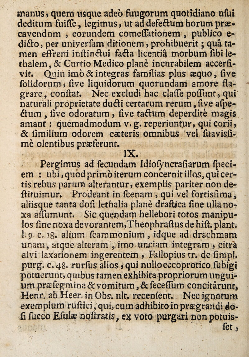 manus,quem usque adeo fuugorum quotidiano ufui deditum fuijfTe, legimus, ut ad defe&um horum prae- cavendnm , eorundem comeflacionem , publico e- di&o, per uniyerfam ditionem , prohibuerit; qua ta¬ men effreni inftinffui fafia licentia morbum fibi ie- thalem, & Gurtio Medico plane incurabilem accerfi- vit. Quin imo & integras familias plus aequo, five folidorum, Uve liquidorum quorundam amore fla¬ grare, conflat. Nec excludi hac clade pofTuntj qui naturali proprietate du&i certarum rerum,five afpe- fturn , five odoratum , five ta&um deperdite magis amant; quemadmodum v. g. reperiuntur, qui corii, & fimilium odorem eae teris omnibus vel fuavisfi- me olentibus praeferunt. IX. Pergimus ad fecundam Idiofyncrafiarum fpeci- em : ubi, quod primo iterum concernit illos, qui cer¬ tis rebus parum alterantur, exemplis pariter non de- ftiruimur. Prodeant in fcenam , qui vel fortisfima , aliisque tanta dofi lethalia plane draftica fine ulla no¬ xa adumunt. Sic quendam hellebori totos manipu¬ los fine noxa devorantem,Theophraftu$ de hift. piant. I.9. c. ig. alium fcammonium, idque ad drachmam unam, atque alteram f imo unciam integram , citra alvi laxationem ingerentem , Fallopius tr. de firqpl. purg. c.48. rurfus alios ,qui nullo eccoprotico fubigi potuerunt, quibus tamen exhibita propriorum ungui¬ um prae fegmina& vomitum, &feceffum concitarunt, Henr, ab Heer. in Obs. ult. recenfent. Nec ignotum exemplum rufiici, qui, cum adhibito in praegrandi do¬ fi fueeo Eful* notatis, ejj voto purgari nonpotuis-