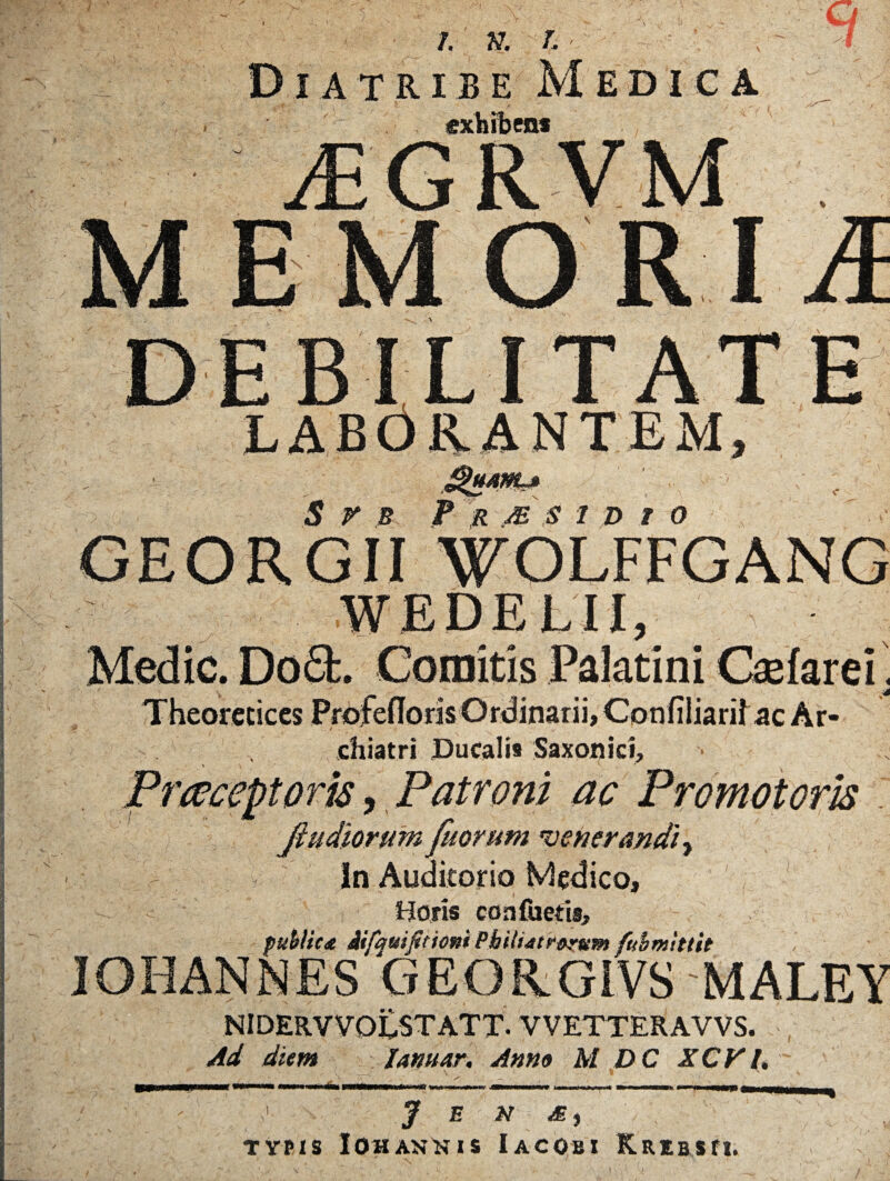 / Diatribe Medica S r B P R JB S 1 D f 0 WEDELII, Medie. Do£l. Comitis Palatini Caefarei. Theorccices Profedoris Ordinarii, Confiliarif ac Ar¬ chiatri Ducali» Saxoiiici, Prccceptoris, Patroni ac Promotam Jiudiorum fuorum onerandi, In Auditorio Medico, 1 Horis con foetis, publica iifquifitioni Philiatrarum fubmittit IOHANMES GEORG1VS MALEY NIDERVVOtSTATT. VVETTERAVVS. Ad diem lamar. Anna M DC XCV/. ■ ; >' J e n M) ' . v TYPIS lOH ANN I S IACOBI KREBSfl. )