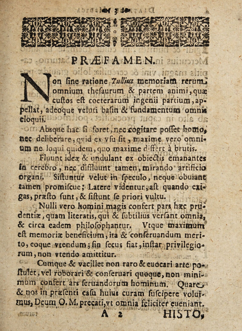r on fine ratione TuUm memoriam rerum! . ■ ■ ■ ■ -- • omnium thefaurum & partem animi,quae cuftas eft coeterarucd ingenii partium,ap¬ pellat, adeoque velati bafin & fbndamentui» omni* eloquii. 'Ofr Absque hae: fi foret, nec «ogifcait p flHHP tsec deliberare,eyid e* vfu fit, maxime- veroomni* «_ 'L , . : - *•/. /i UBI ae.; loqui quidem,quo maxime cbftert k brutis. Fluunt ideae & umlulant ex obiecus emanantes ia cerebro , nec diffluunt tamen, mirando' artificio organo Siftuntur velut in fpeculo, neque obuiant tamen promifeue; Latere videntur,a.ft quando exi¬ gas, pracfto funt, & fiftunt fe priori vultu. Nulli vero homini magis confert pars hsc pru¬ dentis, quam lite ratis, qui & fubtilius verfant omnia, & circa eadem philofophaRtur. Vtque maximum eft memoris beneficium,ita & conferuandum meri¬ to, eoque vtendum 5 fio fecus fiat ,inftar privilegio¬ rum, non vtendo amittitur. Cumque & vacillet non raro & euocari arte po ,vel roborari & conferuari quoque, non mini- confert ars feruandorutn hominum. Quarej & nos in praefiend cafu huius curam fufeipere volui¬ mus, Deum O. M. precati,vt omnia feliciter cueniant. A t H1STO,