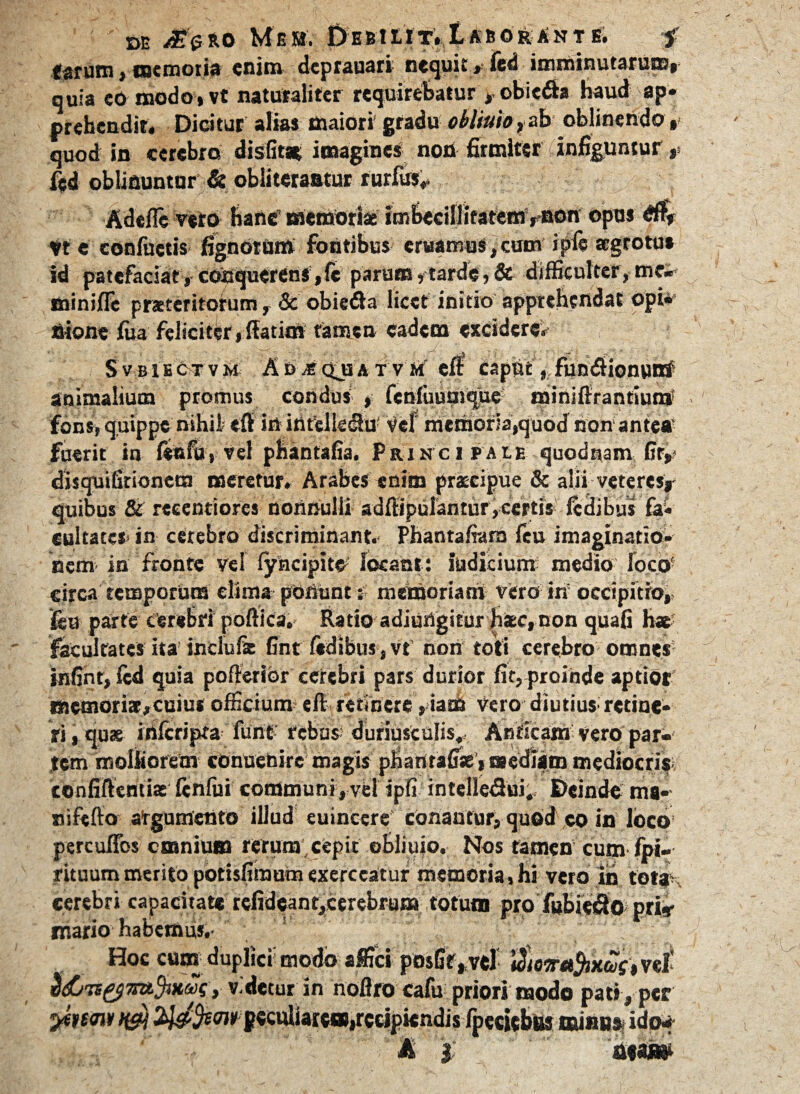 DE /£<5*0 Mfi». 0E&IUT. IaEORANTE. -f fatum, memoria enim deprauari nequit »- led imminutarum» quia eo modo»vt naturaliter requirebatur , obiefia haud ap¬ prehendit. Dicitur alias maiori' gradu oblinio,ab oblinendo, quod in cerebro disfit* imagines non firmiter infiguntur fed oblinuntur & obliteraatur rurfus*. Adefle veto hanc’ memoriae imbeciUitatem »00« opus 4$. Vt e confactis fignorum fontibus eruamus,cum ipfe aegrotus id patefaciat» coUquerenS,fc parum»tarde,& difficulter,mc« miniffc praeteritorum, & obiedla licet initio apprehendat opi¬ nione faa feliciter»fiatim tamen eadem excideret S vbiEctvm Ad mqjja t v m eft caput „ fun&ionutri animalium promus condus , fenfaumque minifirantiun* fons» quippe nihil «fit in ititellelhi' vef memoria,quod non ante» fuerit in lettfu, vel phantafia. Principale quodnam fir,- disquifirionera meretur. Arabes enim prscipue & alii veteres»- quibus & reeentiores nonnulli adffipulantur, certis ledibus fa¬ cultates- in cerebro discriminant.- Phantafiam feu imaginatio¬ nem in fronte vel lyncipitO locant: indicium medio Ioco! circa temporum elima ponuntmemoriam vero in occipitio, fsu parte cerebri poftica. Ratio adiungitur haec, non quali hae- facultates ita inciufte fint fidibus, vt’ non toti cerebro omnes infint, fcd quia pofkrior cerebri pars durior fit, proinde aptior Biemori3»cuiu< officium eft. retinete»iam Vero diutius- retine¬ ri, quae irtferipta furit’ rebus* duriusculis. Anticam vero par¬ tem molliorem conuenire magis phantafiae, mediam mediocris*: confidentiae fenfui communi, vel ipfi intelledui. Deinde ma- nifefto argumento illud euincereconantur, quod co in loco percuflbs cmnium rerum, cepit obliuio. Nos tamen cum Ipi- rituum merito potisfiinum exerceatur memoria, hi vero in tot» cerebri capacitate refideant,cerebrum totum pro fubiedo pri* rr.ario habemus,- Hoc cum duplici modo affici posGf , vel uhoiraJiKtoi, vel- S&TsytttfauSs, v-detur in noflro cafu priori modo pati , per yhmv t&j ty&fcw-goculiarc»,recipiendisr * ’ A |