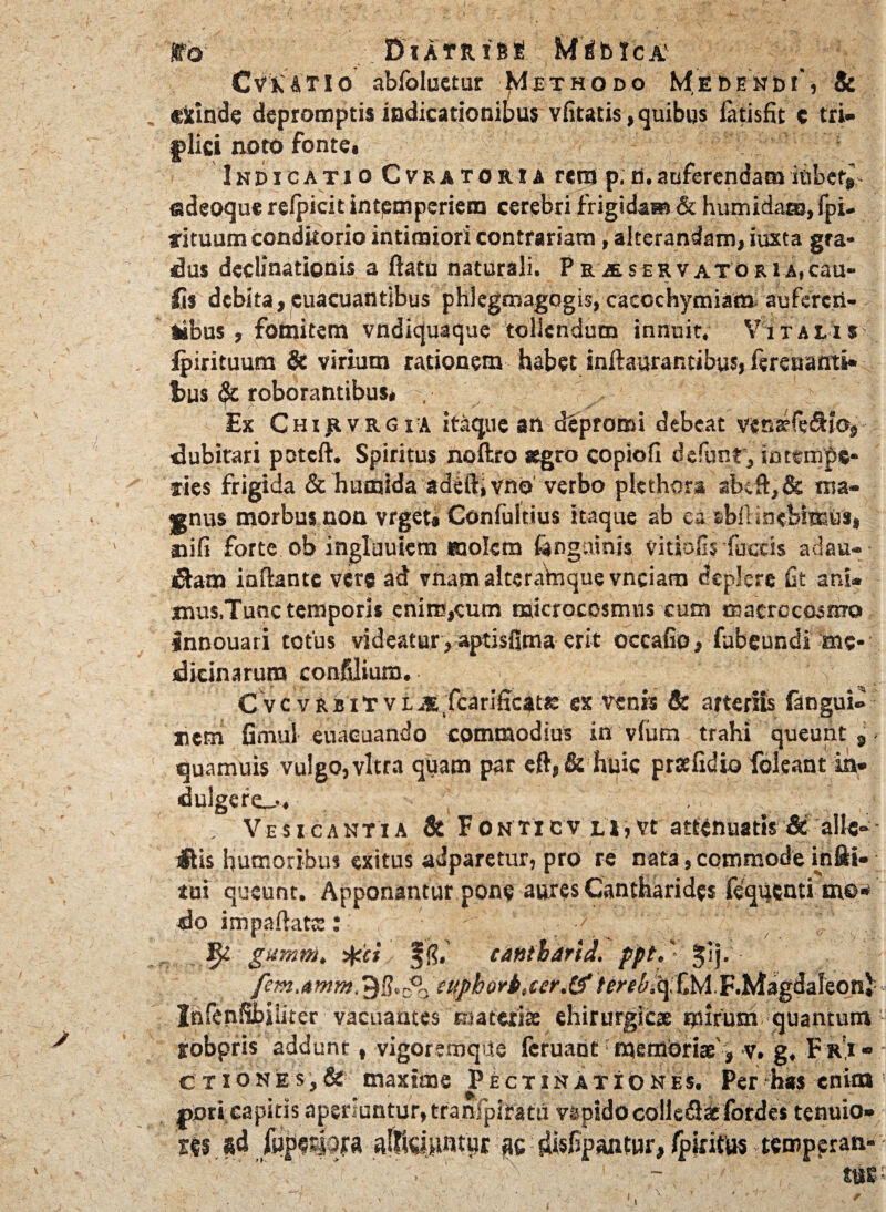 ffo DlAfRfSi MrfblCA' Cvk&tIo abfoluetur Methodo Medendi, & „ «icinde depromptis indicationibus vfitatis, quibus iatisfit c tri¬ plici noto fonte. Indicatio Cvratoria renj p.d.auferendamibbef^ adeoquerelpicitintemperiem cerebri frigida® & humidaa»,fpi- tituum conditorio intimiori contrariam, alterandam, iuxta gra¬ dus declinationis a ftatu naturali. Pr4servatoru,cau¬ lis debita, cuacuantibus phlegmagogis, caecchymiam auferen¬ tibus, fomitem vndiquaque tollendum innuit. Vitalis jpirituum & virium rationem habet inftaurar.tibus, fereuanti* fcus & roborantibus* S4 $ % Ex Chijivrgia itaque an depromi debeat vena?fedtio, dubitari poteft. Spiritus noftro aegro copioli defunr, intempe¬ ries frigida & humida adeftjvno verbo plethora ab;ft,& ma¬ gnus morbus non vrget» Confultius itaque ab ea cbllinebimus, nili forte ob inglauiern molem ftngninis vitiofis fuccis adau- dtam iaftantc vere ad vnam alceramque vnciam deplere fit ani¬ mus,Tunc temporis enire,cum microcosmus cum macrccosnro innouari totus videatur , aptisfima erit occafio, fubeundi me¬ dicinarum confdium. v C v c v r b i “r v i M fcarificatse ex venis & arteriis fangui» nem fimui euacuando commodius in vlutn trahi queunt 9 quamuis vulgo, vitra quam par eft,& huic prseftdio foleant in- dulgere_>, . Vesicantia & Fonticv Li,vt attenuatis & alie-• itis humoribus exitus adparetur, pro re nata, commode in Si¬ tui queunt. Apponantur pone aures Cantharides fequcnti me* do impaftats: \gumm, ^ci eattiharid. ppt.' Jlj. fem,amm. ?$,&fttpbovb,ccr.&. F.Magdaleon} - Jnfenfibiiiter vacuantes cuaterise chirurgicae mirum quantum : jobpris addunt ( vigoremque fcruant mefflbriae', >v. g. F r,i- - Ctiones,& maxime PEctinationes. Per has enim ; povl capitis aperiantur, tranlplirata v&pido colle£t&forde$ tenuia* 'tts *d alKaiUWpt ^isfipantur, fp irifus Ttcmppran- ~ tuc- r