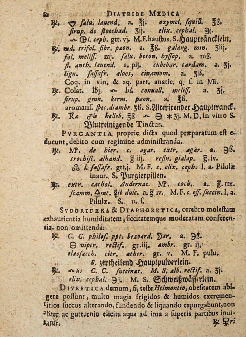 Diatribb Medica - & & fah\ Uuend, a. f\. oxymel. fquiti. Jg. firup. de ftoecbad. 5ij. elix, cepbal. 9j. ww (9/. ttpb. gtt.vj. M-F-hauftus- s.$<uipttflnc£ltltt« »; md, trifol. fibr. paon. a. §g. min. 3iij. fol, metijf. mj. falu, beto», byjfop, a. mg. fi, antb. Uuend. a, pij, cubebar. tardam, a. 5l« lign. ftjfiafr. aloes, cinamom. a. 3^*> Coq. in vin. & aq. parr. anatic. q, f. in MB, fy. Colat. !Bj. It 1» conttall, melijf. a. 3j. firup. gran. kerm. paon. a/ f g. aromatif. jpec.diambr. 3 fi. S,$it<dr«nOer ^Mplttaticf. 5*. c?'* helleb. 3g Q ;*3j. M. D.in vitto S* 23(uti:ttaig<nbe Tinftur.. Pvrgantia. proprie didta quod praeparatum eft e- ducunt, debito cum regimine adminiftranda., fy, M\ de bier. c. agar. extr. agar. 9fi. trocbtfc. alhand., g iij, refin. gialap, g,iv. oo l. faJfafr, gtt.j. M. F. e,, elix, cepb, 1. a- Pilulae inaur., S, ^urgUfpilkn. extr. tatbol., Andemac. Wt\.. cocb., a., g.ux. fcamm, §mt, $ii dulc, a. f iv., M. F. t. ejf, fuccin, 1, a., PUulae,. S. u. C. SvDORiFERA & Diaphoretica,cerebromoleftatn exhaurientia humiditatem,ficcitatemque modcratamconfcren- *ia. non omittendai ’ fy. C. C. philtf. ppt. bezoard. T)ar. a. 98. 0 viper., rthtf. gr .iij. ambr. gr. ij,’ elaofaccb, citr, atber. gr. v, M. F. pulu. s. jmljeiUn!) ^auptpuloerlein. 9?. ■*> us C., C. fuetinat. M. S. alb. reftif, a. 3j* elix, cepbal. 9j. M. s. ©djtwijjfofljTtddn.. D i v r e t i c a demum, fi, tefte//i?/««»t<o,,obc(itatctn abi* gere poiTunt, multo magis frigidos & humidos excremen- titios luccos alterando, fundendo & liquando expurgabunt,non aKte; ac gutturnio elicita aqua ad ima a fuperi* partibus inui*