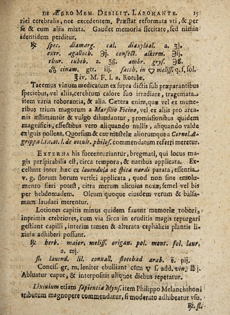 riel cerebralis, nee excedentem» Pratftat reformata vti, & per fc & eum aliis mixta. Gaudet memoria fiecitate,fed nimia identidem perditur. * ft ec, dUtUdrg. cal. dUxyloaf. a. ¥f«' exitr, agallotb. 9). confieR. alkerm. 9ij, 'thuri . cubeb. a. Jfi, athbr, gryf> 9&. go cinam. gtt. iij. fiacch, in ^7 melij[> q. f» foL' §iv. M. f. 1. a. Rotulae. Tacemus vinum medicatum ex fupra didis fub praeparantibus lpectebus,>vel alii$(ccrebrum calore fuo irradiare, tragemata-, item varia roborantia, 8c alia. Castera enim,quae vel ex mune» ribuj trium magorum a Marfilio Ticino} vel cx aliis pro arca» nis adimuntur & vulgo dilaudantur, promisfionibus quidem magnificis,efiedibus vero aliquando nullis , aliquando valde exiguis pollent. Q^orfum& cor ranftelae aliorumquea Cornei. A* grippa UiCiSi, /. de sciuU. pbilof, commendatum referri meretur. Exterha his luccenturiantdr,bregmati,qui locus ma¬ gis ptripirabilis eft, circa tempora naribus applicata, Ex¬ cellunt inter htee ex laueniula ac (pica nardi parata * elTsntia-e v. g« fibrum horum vertici applicata , quod non fine emolu¬ mento fieri potefl, citra metum alicuius ncxar,femel vel bis per hebdomadem. Oleum quoque eiusdem; verum & balfa- suum laudari merentur. Lotiones capitis minus quidem fauetit memoriae,robori9y inprimis crebriores, cum via ficca in eruditis magis repurgari geftiant capilli jinterim tataen & alterata cephalicis plantis li- »uia adhiberi poliunt. - , btrb. maion mtlifif, origam, pol. monti fol, lauri ■ a. mj.* - , fi. lauend. M. connati,, fioeebdd drab. pjj, Concifi gr, m» leniter ebulliant cftm y f. add. vin.' Abluatur caput , & in terpofitis ahVaot diebus repetatur. etiam fdpitntU ^ynfM^tti Philippo Melasicfethossa ttibuUii» *Mgpop$r$ comffisadatur, fimiodffato adhibeatur vlu0 * m *