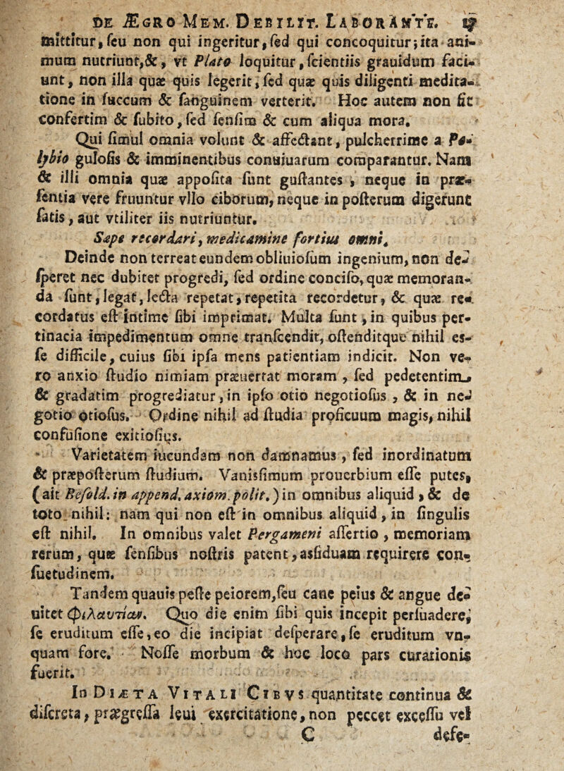 mittitur,feu non qui ingeritur, Ced qui concoquitur;ita ani¬ mum nutriunt,&, vt Plato loquitur, fcientiis grauidutn faci¬ unt, non illa qua; quis legerit ,fcd qua; quis diligenti medita¬ tione in faecum & fahguinem verterit. Hoc autem non fic confertim & fubito, fed fenfina & cum aliqua mora. Qui fimul omnia volunt & affcdhnt, pulcherrime a Po- lybto gulolis Sc imminentibus conaiuarum comparantur. Nata & illi omnia quae appofita funt guftantes , neque io prar- fentia vere fruuntur vllo ciborum, neque in pofterum digerunt fatis, aut vtiliter iis nutriuntur. . v', , ? Sape rtcerdari, meditamine fortiut omnit Deinde non terreat eundem obliuiofiim ingenium, non de- iperet nec dubitet progredi, fed ordine concifo.quae memoran¬ da funt, legat, Iedhi repetat,repetita recordetur, & quae rc« cordatus eft intime fibi imprimat. Multa funt, in quibus per¬ tinacia impedimentum omne tranfeendit, oftenditque nihil es- fe difficile, cuius fibi ipfa mens patientiam indicit. Non ve¬ ro anxio ftudio nimiam pramertat moram , fed pedetentitiL* & gradatim progrediatur, in ipfo otio negotiofus , & in neJ gotio otiofus. Ordine nihil ad ftudia proficuum magis, nihil confufione exitiofiqs. Varietatem iucundam non damnamus, fed inordinatum & praepofterum ftudium. Vanisfimum prouerbium efle putes, (ait Befeld.in append. axiom.polit.) in omnibus aliquid >& de toto: nihil: nam qui non eftin omnibus aliquid, in lingulis eft nihil. In omnibus valet Pergameni afiertio , memoriam rerum, quae fenfibus noftris patent ,asfiduam requirere con- luetudinem. Tandem quautspefte peiorem,feu cane p^ius & angue de» uitet eptAavTictti. Quo die enim fibi quis incepit perluadere^ fc eruditum cfie, eo die incipiat defperare, fe eruditum vn- quam fore. Nofle morbum & hoc loco pars curationis fuerit. • • ? InDia-TA Vitam Cibvs quantitate continua & difersta, pratgrefla leui exercitatione,non peccet cxccflu vel C defe-