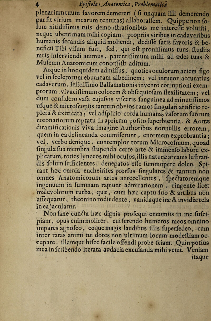 plenarium tuum favorem demereri (fi unquam illi demerendo par fit virium mearum tenuitas) allaboraffem. Quippe non fo- lum nitidiffimis tuis demonftrationibus me interefle voluifti, neque uberrimam mihi copiam, propriis viribus in cadaveribus humanis fecandis aliquid moliendi, dediffe fatis favoris & be¬ neficii Tibi vifum fuit, fed, qui eft pronifiimus tuus ftudiis meis inferviendi animus, patentifiimum mihi ad aedes tuas & Mufeum Anatomicum conceffifti aditum. Atque in hoc quidem admiflus, quoties oculorum aciem figo vel in fceletorum eburneam albedinem; vel intueor accuratius cadaverum, felicifiimo Balfamationis invento corruptioni exem¬ ptorum , vivacifiimum colorem & obfequiofam flexilitatem ; vel dum confidero vafa cujufvis vifceris fanguineaadminutifiimos ufque & microfcopiis tantum obvios ramos fingulari artificio re¬ pleta & extricata; veladfpicio corda humana) vaforumfuorum coronariorum reptatu in apricum pofitofuperbientia, & Aortae diramificationis viva imagine Authoribus nonnullis errorem, quem in ea delineanda commiferunt, enormem exprobrantia; vel, verbo denique, contemplor totum Microcofmum,quoad fingulafua membra ftupenda certe arte & immenfo labore ex¬ plicatum, toties ly nceos mihi oculos,illis naturae arcanis luftran- dis folum fufficientes, denegatos efie fummopere doleo. Spi¬ rant haec omnia encheirifes prorfus fingulares & tantum non omnes Anatomicorum artes antecellentes , fpe&atoremque ingenuum in fummam rapiunt admirationem , ringente licet malevolorum turba, qux, cum haec captu fuo & artibus non afiequatur, theonino rodit dente, vanidaque irae & invidiae tela in ea jaculatur. Nonfane cunfta haec dignis profequi encomiis in me fufci- piam, opus enim molirer, cui ferendo humeros meos omnino impares agnofco, eoque magis laudibus illis fuperfedeo, cum inter raras animi tui dotes non ultimum locum modefliam oc¬ cupare , illamque hifce facile off endi probe fciam. Quin potius meainfcribendo iterata audacia excufanda mihi venit. Veniam itaque