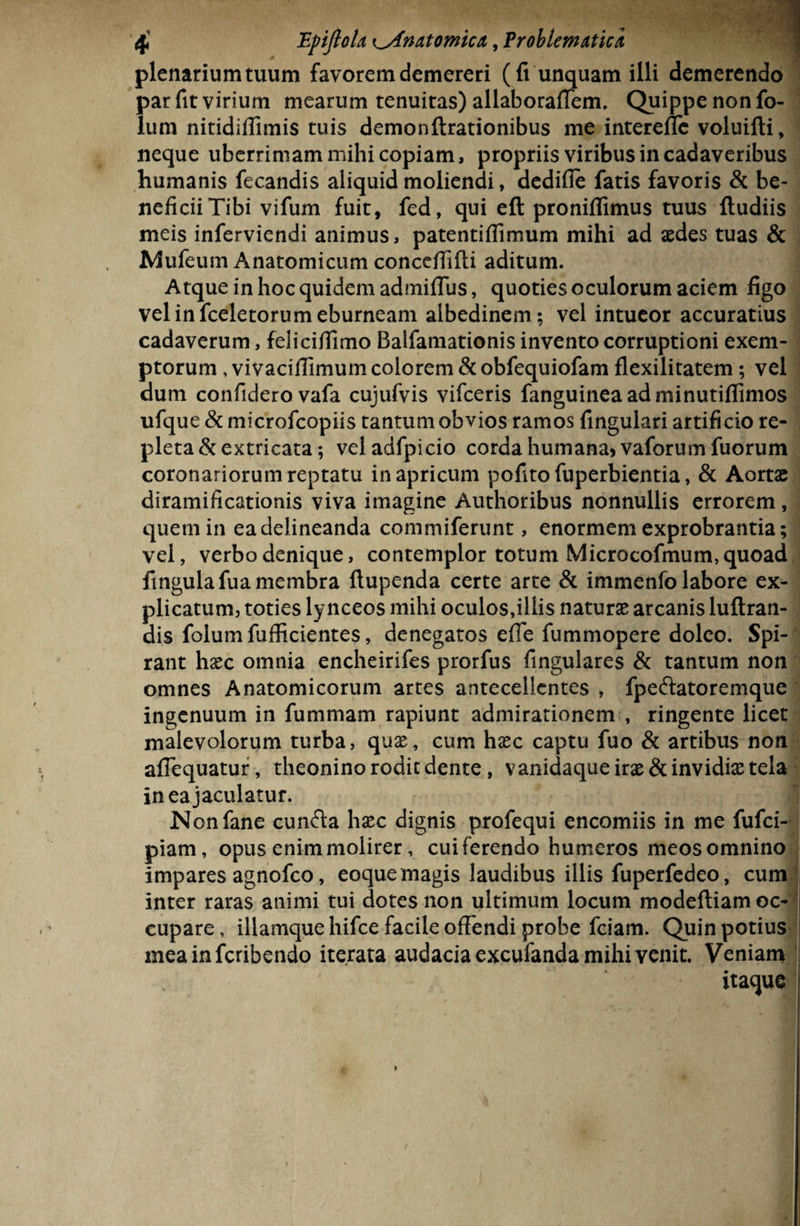 0 plenarium tuum favorem demereri (fi unquam illi demerendo par fit virium mearum tenuitas) allaboraffem. Quippe non fo- lum nitidiffimis tuis demonftrationibus me interellc voluifti, neque uberrimam mihi copiam, propriis viribus in cadaveribus humanis fecandis aliquid moliendi, dedifie fatis favoris & be- neficiiTibi vifum fuit, fed, qui eft proniffimus tuus {ludiis meis inferviendi animus, patentiflimum mihi ad aedes tuas & Mufeum Anatomicum conceffifti aditum. •; Atque in hoc quidem admiflus, quoties oculorum aciem figo vel in fceletorum eburneam albedinem; vel intueor accuratius cadaverum, felicifiimo Balfamationis invento corruptioni exem¬ ptorum , vivaciflimum colorem & obfequiofam flexilitatem; vel dum confidero vafa cujufvis vifceris fanguineaadminutiflimos ufque & microfcopiis tantum obvios ramos fingulari artificio re¬ pleta & extricata; veladfpicio corda humana, vaforum fuorum coronariorum reptatu in apricum pofito fuperbientia, & Aortae diramificationis viva imagine Authoribus nonnullis errorem, quem in ea delineanda commiferunt, enormem exprobrantia; vel, verbo denique, contemplor totum Microcofmum, quoad fingulafua membra ftupenda certe arte & immenfo labore ex¬ plicatum, toties lynceos mihi oculos,illis naturae arcanis luftran- dis folum fufficientes, denegatos effe fummopere doleo. Spi¬ rant haec omnia encheirifes prorfus fingulares & tantum non omnes Anatomicorum artes antecellentes , fpeftatoremque ingenuum in fummam rapiunt admirationem , ringente licet malevolorum turba, quae, cum haec captu fuo & artibus non afiequatur, theonino rodic dente, vanidaqueirae&invidiaetela in ea jaculatur. Nonfane cunfta haec dignis profequi encomiis in me fufci- piam, opus enim molirer, cui ferendo humeros meos omnino impares agnofco, eoque magis laudibus illis fuperfedeo, cum inter raras animi tui dotes non ultimum locum modeftiam oc¬ cupare, illamque hifce facile offendi probe fciam. Quin potius meainfcribendo iterata audacia excufanda mihi venit. Veniam itaque