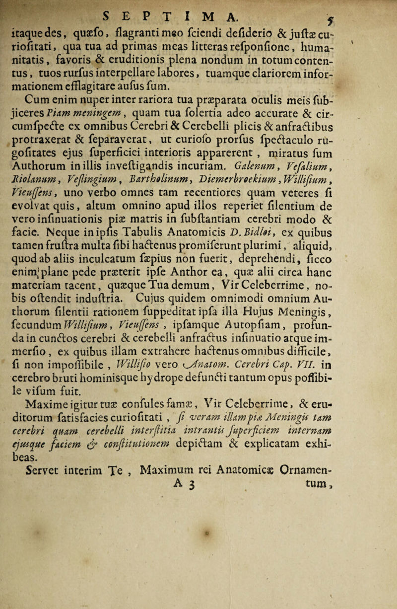 SEPTIMA. f itaquedes, quasfo, flagranti meo fciendi defiderio &jufbecu- riofitati, qua tua ad primas meas litteras refponfione, huma¬ nitatis, favoris & eruditionis plena nondum in totum conten¬ tus , tuos rurfus interpellare labores, tuamque clariorem infor¬ mationem efflagitare aufus fum. Cum enim nuper inter rariora tua prasparata oculis meis fub- jiceres Viam memngcm, quam tua folertia adeo accurate & cir- cumfpede ex omnibus Cerebri & Cerebelli plicis &anfradibus protraxerat & feparaverat, ut curiofo prorfus fpedaculo ru- gofitates ejus fuperficiei interioris apparerent , miratus fum Authorum in illis inveftigandis incuriam. Galenum, Vefalium, RioUnum, Vefingium, Bartholinum, Diemerbroekium, Willifium, Vieujfcns, uno verbo omnes tam recentiores quam veteres fi evolvat quis, altum omnino apud illos reperiet filentium de vero infinuationis pias matris in fubftantiam cerebri modo & facie. Neque inipiis Tabulis Anatomicis D.Bidloi, ex quibus tamen fruftra multa fibi haftenus promiferunt plurimi, aliquid, quod ab aliis inculcatum faspius non fuerit, deprehendi, iicco enim’plane pede praeterit ipfe Anthor ea, quas alii circa hanc materiam tacent, quasque Tua demum, Vir Celeberrime, no¬ bis oftendit induflria. Cujus quidem omnimodi omnium Au¬ thorum filentii rationem fuppeditatipfa illa Hujus Meningis, fecundum Willtfium, Vieuffens , ipfamquc Autopfiam, profun¬ da in eundos cerebri & cerebelli anfradus infinuatio atque im- merfio, ex quibus illam extrahere hadenus omnibus difficile, fi non impoffibile , Willijio vero ^Anatom, Cerebri Cap. VII. in cerebro bruti hominisque hydrope defundi tantum opus poffibi- le vifum fuit. Maxime igitur tuas confules famas, Vir Celeberrime, & eru¬ ditorum fatisfacies curiofitati , fi veram illam pia Meningis tam cerebri quam cerebelli interfiitia intrantis Juperficiem internam ejusque faciem & confiitutionem depidam & explicatam exhi¬ beas. Servet interim Te , Maximum rei Anatomicas Ornamen- A 3 tum,