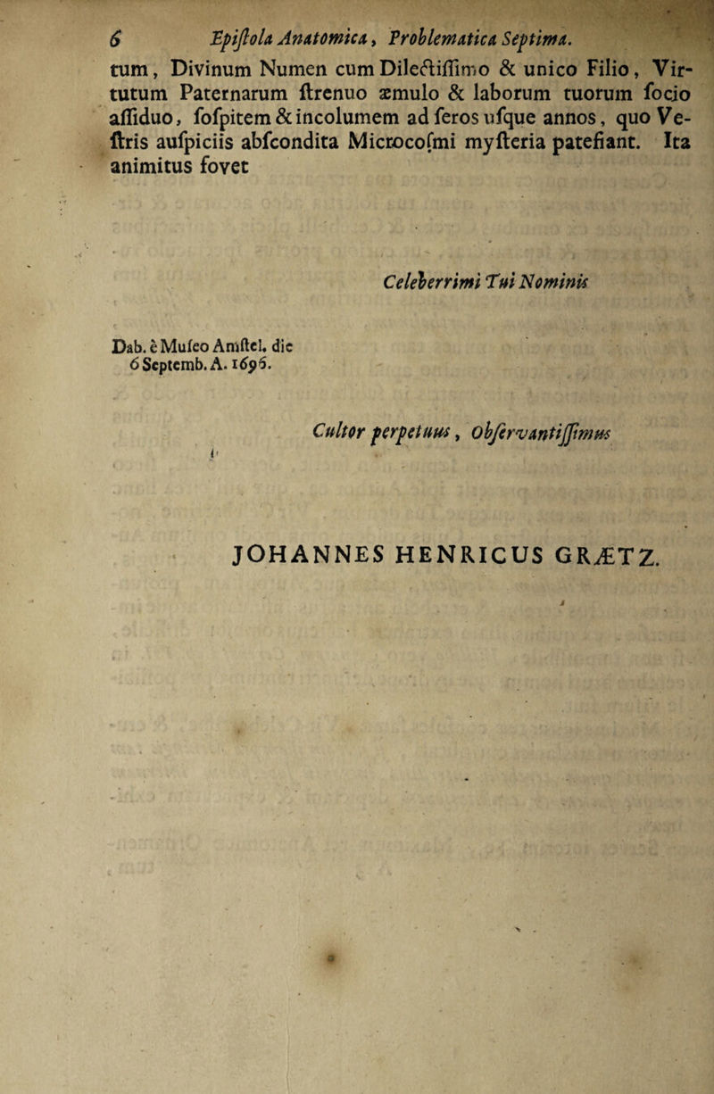 tum, Divinum Numen cumDileftiflimo & unico Filio, Vir¬ tutum Paternarum ftrenuo aemulo & laborum tuorum focio afliduo, fofpitem& incolumem ad feros ufque annos, quoVe- ftris aufpiciis abfcondita Microcofmi myfteria patefiant. Ita animitus fovet Celeberrimi Tui Nominis Dab. e Mufeo Amftcl. dic 6Scptcmb. A. 1696. Cultor perpetuus, objirvantijfwms <• JOHANNES HENRICUS GR^ETZ. m t V