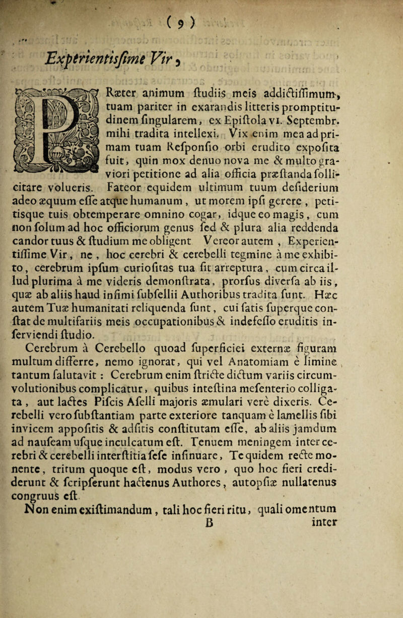 Raster animum (ludiis meis addidliffimum, tuam pariter in exarandis litteris promptitu- dinem fingularem, ex Epiftola vi. Septembr. mihi tradita intellexi. Vix enim mea ad pri¬ mam tuam Refponfio orbi erudito expofita fuit, quin mox denuo nova me & multo gra¬ viori petitione ad alia officia proflanda folli- citare volueris. Fateor equidem ultimum tuum defiderium adeo asquumefle atque humanum, ut morem ipft gerere , peti¬ tisque tuis obtemperare omnino cogar, idque eo magis , cum non folum ad hoc officiorum genus fed & plura alia reddenda candor tuus & (ludium me obligent Vereor autem , Experien- tiffime Vir, ne , hoc cerebri & cerebelli tegmine a me exhibi¬ to, cerebrum ipfum curiofitas tua fit arreptura, cum circa il¬ lud plurima a me videris demonftrata, prorfus diverfa ab iis, quas ab aliis haud infimi fubfellii Authoribus tradita funt. Haec autem Tuse humanitati reliquenda funt, cui fatis fuperque con¬ flat de multifariis meis occupationibus & indefefio eruditis in- ferviendi (ludio. Cerebrum a Cerebello quoad fupcrficiei externas figuram multum differre, nemo ignorat, qui vel Anatomiam e limine , tantum falutavit: Cerebrum enim (Irifte didlum variis circum¬ volutionibus complicatur, quibus inteftina mefenterio colliga¬ ta , aut laftes Pifcis Afelli majoris asmulari vere dixeris. Ce¬ rebelli verofubftantiam parte exteriore tanquam e lamellis fibi invicem appofitis & adfitis conftitutam c(fe, ab aliis jamdum ad naufeam ufque inculcatum e(l. Tenuem meningem inter ce¬ rebri & cerebelli interflitiafcfe infinuare, Te quidem redle mo¬ nente, tritum quoque c(l, modus vero , quo hoc fieri credi¬ derunt & fcripferunt haftcnus Authores, autopfias nullatenus congruus cft/ Non enim exiftimandum, tali hoc fieri ritu, quali omentum B inter