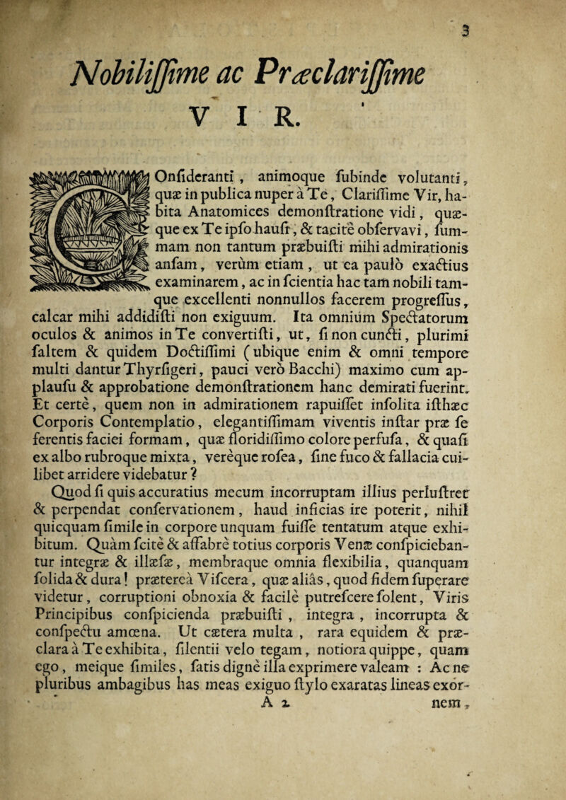 Nobilijfime ac Prseciarijjtme V I R. Onfideranti , animoque fubindc volutanti, quae in publica nuper a Te, Clariflime Vir, ha¬ bita Anatomices demonflratione vidi, qua¬ que ex Te ipfo haufr, & tacite obfervavi, fum- mam non tantum praebuifti mihi admirationis anfam, verum etiam , ut ea paulo exa&ius examinarem, ac in fcientia hac tam nobili tam- que excellenti nonnullos facerem progreflus r calcar mihi addidifti non exiguum. Ita omnium Spectatorum oculos & animos in Te convertifti, ut, fmoncunfti, plurimi faltem & quidem Do&iflimi (ubique enim & omni tempore multi dantur Thyrfigeri, pauci vero Bacchi) maximo cum ap- plaufu & approbatione demonftrationcm hanc demirati fuerint. Et certe, quem non in admirationem rapuiffet infolita ifthaec Corporis Contemplatio, elegantiflimam viventis inftar prae fe ferentis faciei formam, quae floridiffimo colore perfufa, &quafi ex albo rubroque mixta, vereque rofea, fine fuco & fallacia cui¬ libet arridere videbatur ? Quod fi quis accuratius mecum incorruptam illius perluftretr & perpendat confervationem, haud inficias ire poterit, nihil quicquam fimile in corpore unquam fuiffe tentatum atque exhi¬ bitum. Quam fcite & affabre totius corporis Ven& confpicieban- tur integrae & illaefae, membraque omnia flexibilia, quanquam folida&dura! praeterea Vifcera, quae alias, quod fidem fuperare videtur, corruptioni obnoxia & facile putrefcerefolent, Viris Principibus confpicienda prxbuifti , integra , incorrupta & confpeftu amoena. Ut caetera multa , rara equidem & prae¬ clara a Te exhibita, filentii velo tegam, notiora quippe, quam ego, meique fimiles, fatis digne illa exprimere valeam : Acne pluribus ambagibus has meas exiguo ftylo exaratas lineas exor- A 2. nem r