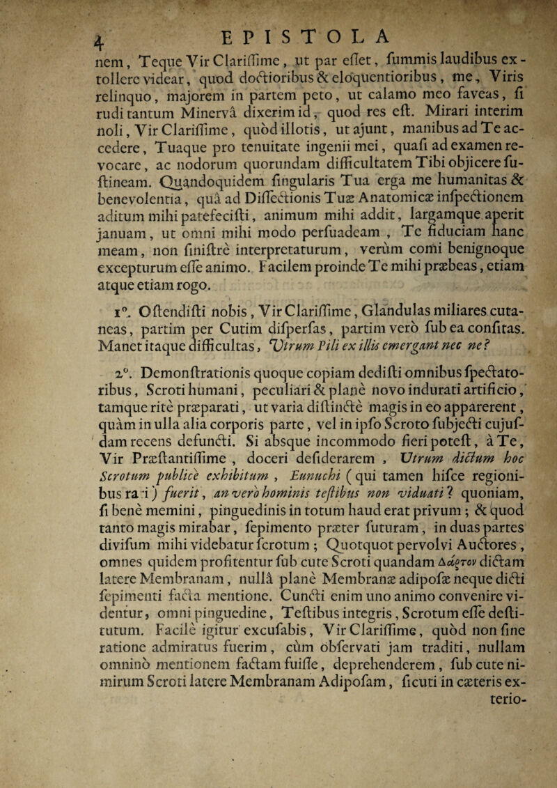 nem, Teque Yir Clariffime , ut par eflet, fummis laudibus ex - tollere videar, quod doctioribus & eloquentioribus , me. Viris relinquo, majorem in partem peto, ut calamo meo faveas, fi rudi tantum Minerva dixerim id, quod res efl. Mirari interim noli, Vir Clariflime, quod illotis, utajunt, manibus ad Te ac¬ cedere, Tuaque pro tenuitate ingenii mei, quafi ad examen re¬ vocare, ac nodorum quorundam difficultatem Tibi objicere fu- ftineam. Quandoquidem fingularis Tua erga me humanitas & benevolentia, qua ad DifTe&ionis Tus Anatomicae infpeftionem aditum mihipatefecifti, animum mihi addit, largamque aperit januam, ut omni mihi modo perfuadeam , Te fiduciam hanc meam, non finiftre interpretaturum, verum comi benignoque excepturum efie animo. Facilem proinde Te mihi praebeas, etiam atque etiam rogo. i°. Oftendifti nobis , Vir Clariflime, Glandulas miliares cuta¬ neas , partim per Cutim difperfas, partim vero fub ea confitas. Manet itaque difficultas, Utrum Fili ex illis emergant nec ne ? z°. Demonftrationis quoque copiam dedifti omnibus fpeftato- ribus, Scroti humani, peculiari & plane novo indurati artificio, tamque rite praeparati, ut varia diflinfte magis in eo apparerent, quam in ulla alia corporis parte, vel in ipfo Scroto fubjefti cujuf- dam recens defunfti. Si absque incommodo fieripotefl, a Te, Vir Praeftantiflime , doceri defiderarem , Utrum dictum hoc Scrotum publice exhibitum , Eunuchi ( qui tamen hifce regioni¬ bus rari) fuerit, an vero hominis teflibus non viduati ? quoniam, fi bene memini, pinguedinis in totum haud erat privum ; & iquod tanto magis mirabar, fepimento praeter futuram, in duas partes divifum mihi videbatur lcrotum ; Quotquot pervolvi Auftores , omnes quidem profitentur fub cute Scroti quandam adgrov diftam latere Membranam, nulla plane Membranae adipofae neque difti fepimenti facla mentione. Cuncti enim uno animo convenire vi¬ dentur , omni pinguedine, Teftibus integris, Scrotum efie defli- tutum. Facile igitur excufabis, Vir Clarifiime, quod non fine ratione admiratus fuerim, cum obfervati jam traditi, nullam omnino mentionem faftam fuifie, deprehenderem, fub cute ni¬ mirum Scroti latere Membranam Adipofam, ficuti in caeteris ex- terio-