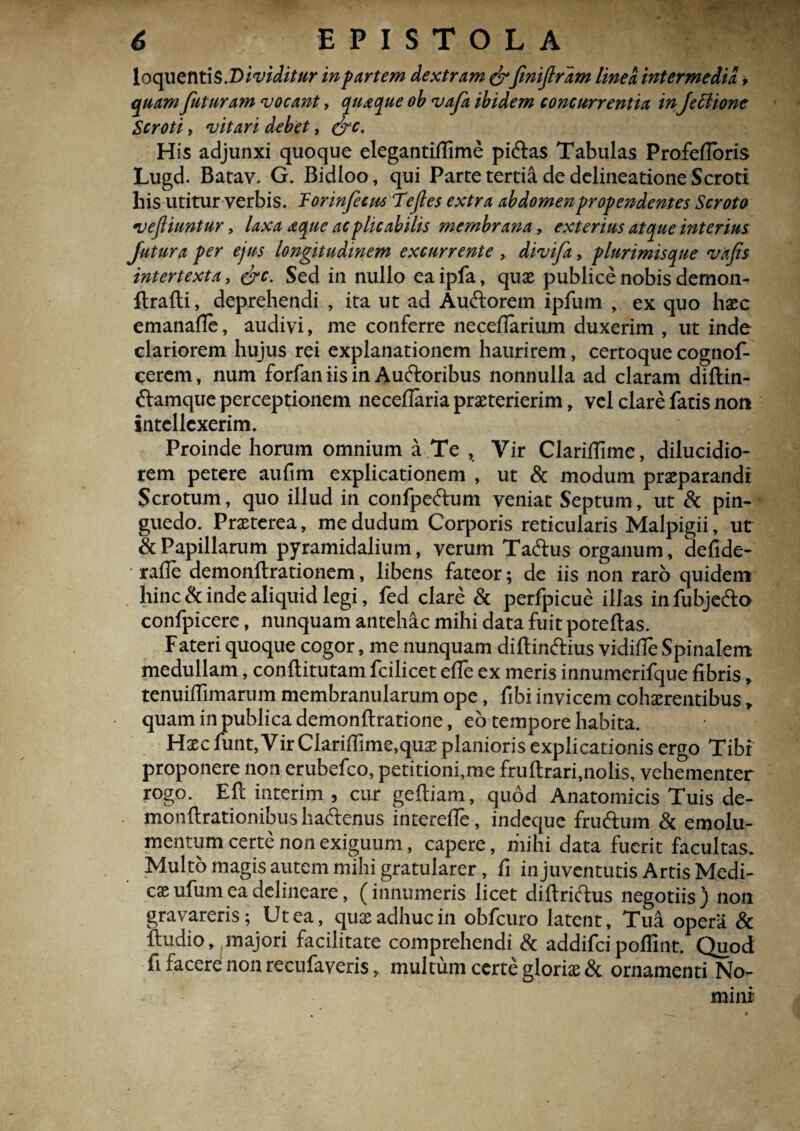 **v 6 EPISTOLA loq\\enti$.Dividitur in partem dextram&finiflrdm linea intermedia * quam futuram vocant, quaque ob vafa ibidem concurrentia inJettione Scroti, vitari debet, &c. His adjunxi quoque elegantiffime piftas Tabulas Profefloris Lugd. Batav. G. Bidloo, qui Parte tertia de delineatione Scroti Ilis utitur verbis. Torinfecusfejles extra abdomen propendentes Scroto veftiuntur, laxa aque acplicabilis membrana , exterius atque interius Jutura per ejus longitudinem excurrente , divifa, plurimisque vafs intertexta, &c. Sed in nullo eaipfa, quae publice nobis demon- ftrafti, deprehendi , ita ut ad Au&orem ipfum , ex quo haec emanafle, audivi, me conferre necefiarium duxerim , ut inde clariorem hujus rei explanationem haurirem, certoque cognof- cerem, num forfan iis in Auftoribus nonnulla ad claram diftin- ftamque perceptionem neceflariapraeterierim, vel clare fatis non intellexerim. Proinde horum omnium a Te , Vir Clariflime, dilucidio¬ rem petere aufim explicationem , ut & modum praeparandi Scrotum, quo illud in confpe&um veniat Septum, ut & pin¬ guedo. Praeterea, medudum Corporis reticularis Malpigii, ut & Papillarum pyramidalium, verum Ta&us organum, defide- rafle demonftrationem, libens fateor; de iis non raro quidem hinc & inde aliquid legi, fed clare & perfpicue illas in fubjefto confpicere, nunquam antehac mihi data fuit poteftas. Fateri quoque cogor, me nunquam diftin&ius vidifTe Spinalem medullam, conflitutam fcilicet effe ex meris innumerifque fibris, tenuifiimarum membranularum ope, fibi invicem cohaerentibus, quam in publica demonftratione, eb tempore habita. Haec funt,Vir Clarifiime,quae planioris explicationis ergo Tibi proponere non erubefeo, petitioni,me fruftrari,nolis, vehementer rogo. E fi: inte rim , cur geftiam, quod Anatomicis Tuis de- monftrationibus haftenus interefle, indeque fruftum & emolu¬ mentum certe non exiguum, capere, mihi data fuerit facultas. Multo magis autem mihi gratularer , fi in juventutis Artis Medi- caeufumea delineare, (innumeris licet diftriftus negotiis) non gravareris; Ut ea, quae adhuc in obfcuro latent, Tua opera & ftudio, majori facilitate comprehendi & addifei poflint. Quod fi facere non recufaveris, multum certe gloriae & ornamenti No¬ mini