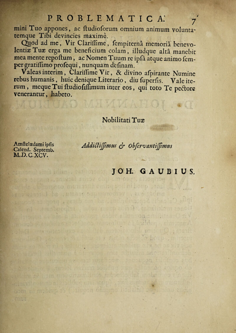 mini Tuo appones, ac ftudioforum omnium animum volunta¬ temque Tibi devincies maxime. Quod ad me. Vir Clariflime, fenipiterna memoria benevo¬ lentiae Tuae erga me beneficium colam, illudque alta manebit mea mente repoftum, ac Nomen Tuum re ipfa atque animo fem- per gratiflimo profequi, nunquam definam. Valeasinterim, ClarififimeVir, & divino afpirante Numine rebus humanis, huic denique Literario, diufuperfis. Vale ite¬ rum, meque Tui ftudiofillimum inter eos, qui toto Te pedore venerantur, habeto. Nobilitati Tuse Cateid^sTtemb Addiffijpmus & obfervantijjimus M.D.C.XCV. J O H. G A U B I U S.