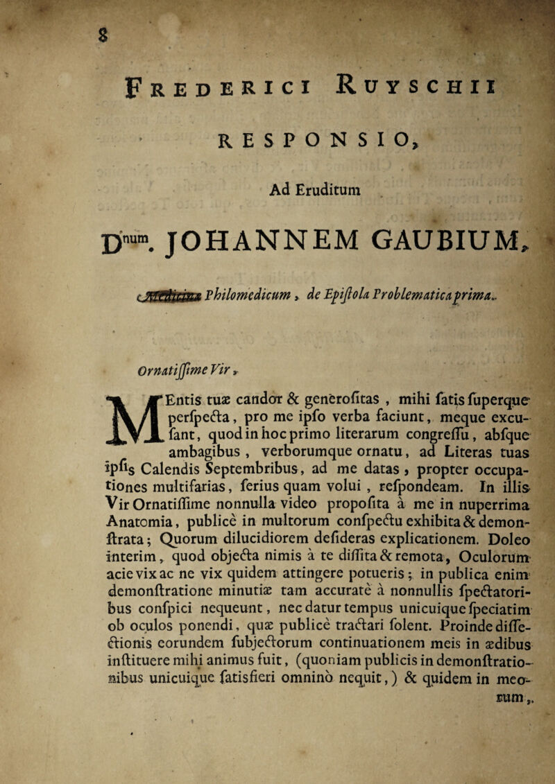 Frederici Ruyschii RESPONSIO, Ad Eruditum D'™. JOHANNEM GAUBIUM, cJSSU,H&m Fhilomedicum, de Epijlok Vroblematicaprima*. Ormtijfme Vir r MEntis tuas candor & generofitas , mihi fatis fuperque perfpefta, pro me ipfo verba faciunt, meque excu- fant, quod in hoc primo literarum congreflu, abfque ambagibus , verborumque ornatu, ad Literas tuas ipfis Calendis Septembribus , ad me datas 5 propter occupa¬ tiones multifarias, ferius quam volui , refpondeam. In illis VirOrnatiffime nonnulla video propofita a me in nuperrima Anatomia, publice in multorum confpe£tu exhibita & demon- flrata; Quorum dilucidiorem defideras explicationem. Doleo interim, quod objefta nimis a te di/frta& remota, Oculorum acie vix ac ne vix quidem attingere potueris; in publica enim demonftratione minutias tam accurate a nonnullis fpeftatori- bus confpici nequeunt, nec datur tempus unicuique Ipeciatim ob oculos ponendi, quas publice traftari folent. ProindedifTe- ftionis eorundem fubjeftorum continuationem meis in sedibus inftituere mihi animus fuit, (quoniam publicis in demonftratio- nibus unicuique fatisfieri omnino nequit,) & quidem in meo¬ rum,.