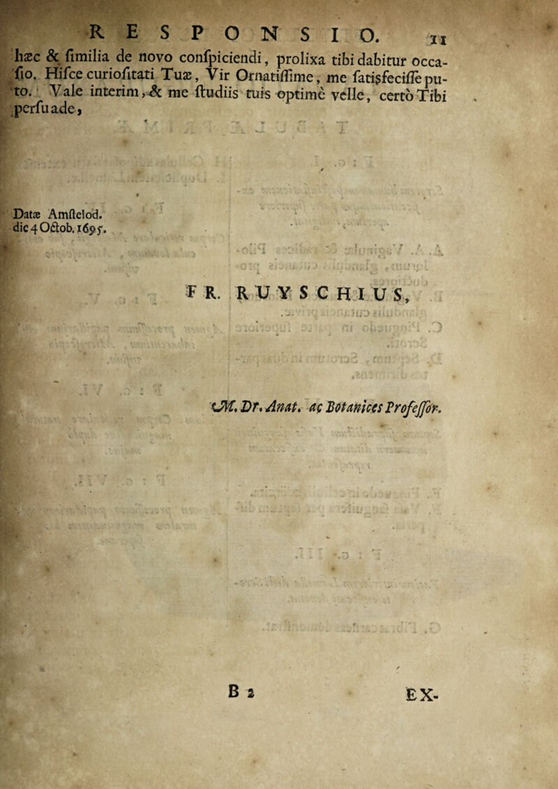 hxc & fimilia de novo confpiciendi, prolixa tibi dabitur occa- fio. Hifcecuriofitati Tuae, Vir Ornatiffime, me fatigfeciflepu¬ to. Vale interim,& me ftudiis tuis optime velle, certo Tibi perfuade, Dat® Amftciod. dic40£tob, 1695% F R. r u y s c h i u s. : Jtj’J i'i > ii ' ■ xM, Dr. An at. ac Botaniccs Brofejfor, B 2 EX- *