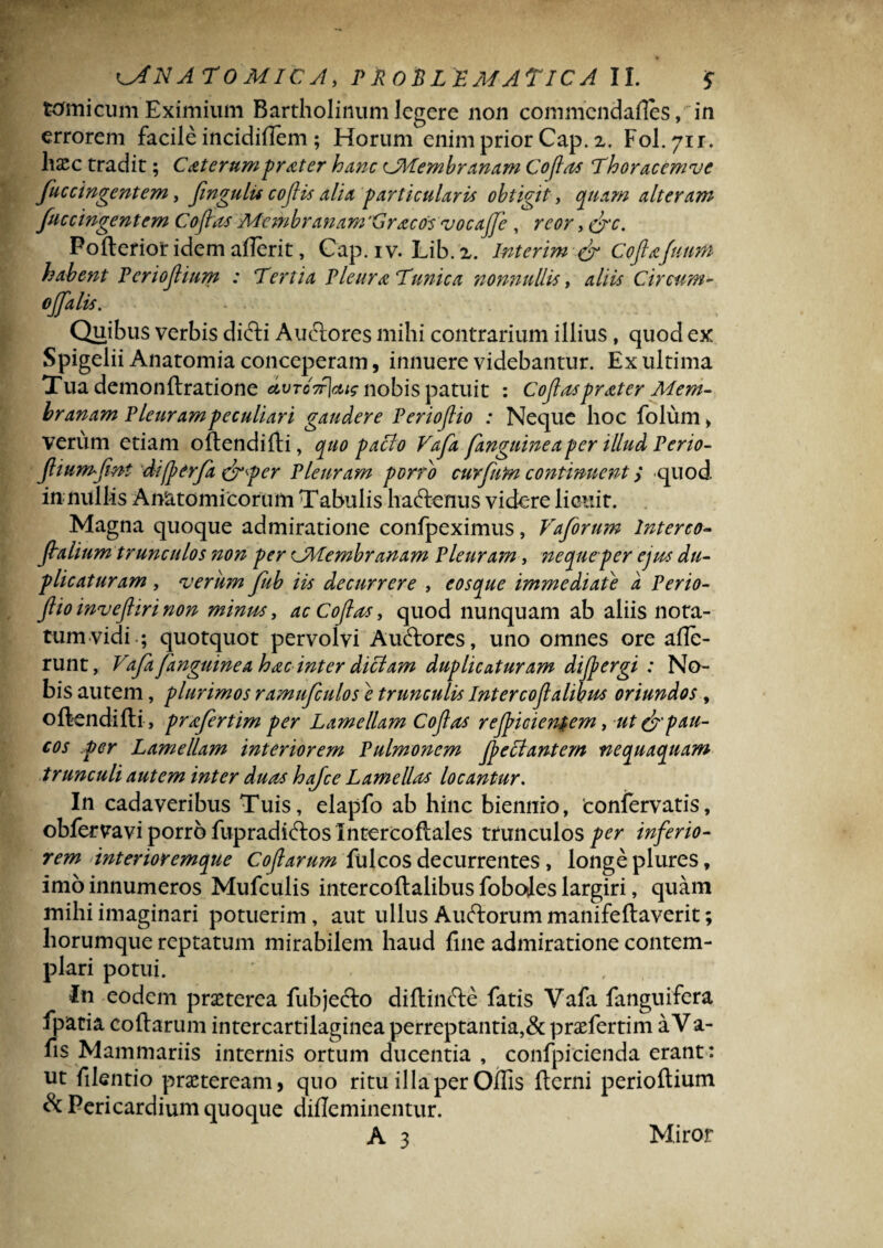 tomicum Eximium Bartholinum legere non commcndafies, in errorem facile incidiilem; Horum enim prior Cap. 2. Yol.yn. hsec tradit; Caterumprater hanc ^Membranam Coflas Thoracemve fuccingentem, fingulu coflis alia particularis obtigit , quam alteram fuccingentem Coflas Membranam 'Gracosvocajje, reor, &c. Pofterior idem aflerit, Cap. i v. Lib. 2. Interim & Cofta:futim habent Periofium : Tertia Pleura Tunica nonnullis, aliis Circum- ojfalis. . . Quibus verbis difti Auctores mihi contrarium illius, quod ex Spigelii Anatomia conceperam, innuere videbantur. Ex ultima Tua demonftratione dvTC7r\ctig nobis patuit : Coflas prater Mem¬ branam Pleurampeculiari gaudere Periojlio : Neque hoc folum, verum etiam oftendifti, quo pacto Vafa fanguinea per illud Perio- fliumflnt difp er/a (jrper Pleuram porro curfum continuent > -quod in nullis Anatomicorum Tabulis haftenus videre licuit. Magna quoque admiratione confpeximus, Vaforum Interco- flalium trunculos non per CMembranam Pleuram, neque per ejus du¬ plicaturam , verum fub iis decurrere , eosque immediate a Perio¬ jlio invejlir i non minus, ac Coflas, quod nunquam ab aliis nota¬ tum vidi ; quotquot pervolvi Auftores, uno omnes ore alle¬ runt, Vafa fanguinea hac inter dictam duplicaturam difpergi : No¬ bis autem, plurimos ramufculose trunculis Intercoflalibus oriundos, oftendifti, prafertim per Lamellam Coflas rejpicientem, ut & pau¬ cos per Lamellam interiorem Pulmonem flectant em nequaquam trunculi autem inter duas hafce Lamellas locantur. In cadaveribus Tuis, elapfo ab hinc biennio, 'conlervatis, obfervavi porro fupradkftos Intercoftales trunculos per inferio¬ rem interioremque Cofarum fulcos decurrentes, longe plures, imo innumeros Mufculis intercoftalibus foboies largiri, quam mihi imaginari potuerim, aut ullus Auftorum manifeftaverit; liorumque reptatum mirabilem haud fine admiratione contem¬ plari potui. In eodem praeterea fubjecto diftincle fatis Vafa languifera fpatia collarum intercartilaginea perreptantia,& praefertim aVa- fis Mammariis internis ortum ducentia , confpicienda erant: ut filentio praeteream, quo ritu illa per Oflis fterni perioftium & Pericardium quoque dilieminentur. A 3 Miror