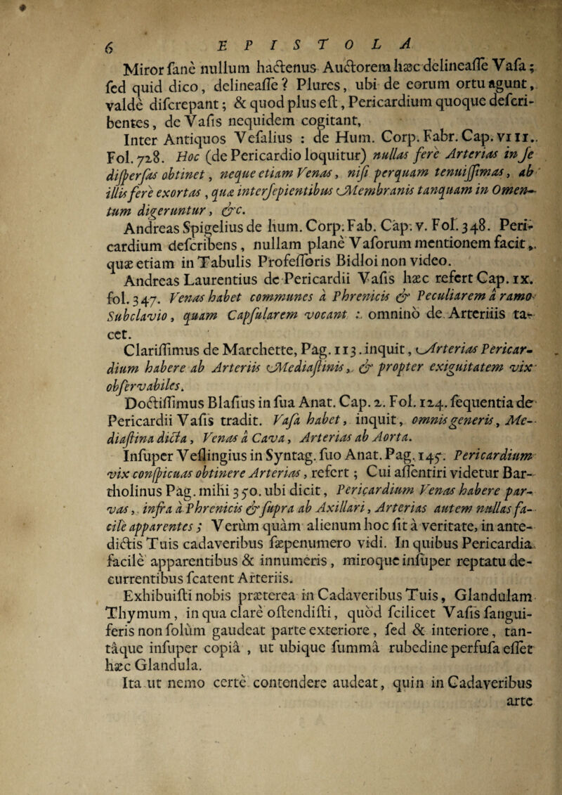 Miror fane nullum haftenus Au&orem hsc delineafle Vafa; fed quid dico, delineafie? Plures, ubi de eorum ortu agunt, valde difcrepant; & quod plus eft, Pericardium quoque defcri- bentes, de Vafis nequidem cogitant, Inter Antiquos Yefalius : de Hum. Gorp.Fabr.Cap.vili.. Fol. 72,8. Hoc (de Pericardio loquitur) nullas fere Arterias in Je dijperfas obtinet, neque etiam Venas, nifi -perquam tenuiffimas, ab' illis fere exortus , qua interjepientibas CMembranis t unquam in Omen¬ tum digeruntur, &c. Andreas Spigelius de hum. Corp;Fab. Cap. v. Fof 348. Peri* cardium defcribens, nullam plane Vaforum mentionem facit,, quas etiam in Tabulis ProfefToris Bidloi non video. Andreas Laurentius dc Pericardii Vafis haec refert Cap. ix. fol. 347. Venas habet communes a Phrenicis & Peculiarem a ramo- Subclavio, quam Capfularem vocant omnino de. Arteritis ta* cct. Clarifiimus de Marchette, Pag. 113. inquit, Arterias Pericar¬ dium habere ab Arteriis ^Mediafmis& propter exiguitatem vix- obfervabiles* Doftifiimus Blafius in fua Anat. Cap. z. Fol. 124. fequentia de Pericardii Vafis tradit. Vafa habet, inquit, omnis generis, Me-- diafiina dici a, Venas a Cava, Arterias ab Aorta. Infuper Veflingius in Syntag. fuo Anat. Pag. 147. Pericardium vix confticuas obtinere Arterias, refert; Cui aflentiri videtur Bar¬ tholinus Pag. milii 3 70. ubi dicit, Pericardium Venas habere par¬ vas ,. infia a Phrenicis & fupra ab Axillari, Arterias autem nullas fa¬ cite apparentes; Verum quam alienum hoc fit a veritate, in ante- diftis Tuis cadaveribus faepe numero vidi. I11 quibus Pericardia facile apparentibus & innumeris, miroque infuper reptatu de¬ currentibus fcatent Arteriis. Exhibuiftinobis praeterea- in Cadaveribus Tuis, Glandulam Thymum, in qua clareoftendifti, quod fcilicet Vafis fangui- feris non folum gaudeat parte exteriore, fed & interiore, tan¬ taque infuper copia , ut ubique fumma rubedine perfufa eflet haec Glandula. Ita.ut nemo certe contendere audeat, quin in Cadaveribus