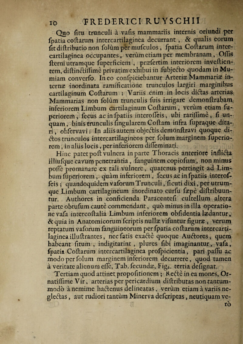 IO FREDERICI RUYSCHII Quo fitu trunculi a vafis mammariis internis oriundi per fpatia codarum intercartilaginea decurrant , & qualis eorum fitdidributionon folum per mufculos, fpatia Codarum inter¬ cartilaginea occupantes, verum etiam per membranam, Odis fterni utram que fuperficiem , prsrfertim interiorem invedien- tem, didindidime privatim exhibui in fubjedo quodam in Mu- miam converfo. Ineo confpiciebantur ArteriaeMammarias in¬ ternae inordinata ramificatione trunculos largiri marginibus cartilaginum Codarum : Variis enim in locis didas arterias Mammarias non folum trunculis fuis irrigare demondrabam inferiorem Limbum cartilaginum Codarum, verum etiam fu- periorem , fecus ac in fpatiis interolTeis, ubi raridlme, fi un¬ quam , binis trunculis fingularem Codam infra fupraque dita¬ ri , obfervavi: In aliis autem objedis demondravi quoque di- dos trunculos intercartilagineos per folum marginem fuperio- rem; in aliis locis, per inferiorem dideminari. Hinc patet pod vulnera in parte Thoracis anteriore inflida illiufque cavum penetrantia, fanguinem copiofum, non minus pode promanare ex tali vulnere, quatenus pertingit ad Lim¬ bum fuperiorem, quam inferiorem, fecus ac in fpatiis interof- feis ; quandoquidem vaforum Trunculi, ficuti dixi, per utrum¬ que Limbum cartilagineum inordinato curfu faepe aidribuun- tur. Authores in conficienda Paracentefi cultellum altera parte obtufum caute commendant, quo minus in illa operatio¬ ne vafa intercodalia Limbum inferiorem obfidentialaedantur, & quia in Anatomicorum feriptis nullae vifuntur figurae, verum reptatum vaforum fanguineorum per fpatia codarum intercarti¬ laginea illudrantes, nec fatis exade quoque Audores, quem habeant fitum , indigitarint , plures fibi imaginantur, vafa, fpatia Codarum intercartilaginea profpicientia, pari padu ac modo per folum marginem inferiorem decurrere, quod tamen a veritate alienum ede, Tab. fecundae, Figa. tertia defignat. Tertiam quod attinet propofitionem; Rede in ea mones, Or- natifiime Vir, arterias per pericardium didributas non tantum¬ modo a nemime hadenus delineatas, verum etiam a variis ne- gledas, aut rudiori tantum Minerva deferiptas, neutiquam ve¬ ro