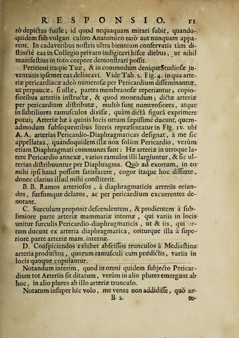 rodepi&as fuifie; id quod nequaquam mirari fubit, quando¬ quidem fub vulgari cultro Anatomico raro aut nunquam appa¬ rent. In cadaveribus noftris ultra biennium confervatis tam di- ftinfte eas in Collegio privato indigitavi hifce diebus , ut nihil manifeftius in toto corpore demonftrari poffit. Petitioni iraque Tua:, & in commodum deniqutStudiofae ju¬ ventutis ipfemct eas delineavi. VideTab.2^ Fig. 4. in qua arte¬ riae pericardiacae adeo numerofae per Pericardium difleminanmt, ut perpaucae, fi ullae, partes membranofae repedantur, copio- fioribus arteriis infiru&ae, & quod monendum; di&ae arteriae per pericardium diftributae, multo funt numerofiores, atque in fubtiliores ramufculos divifae, quamdifta figura exprimere potui; Arteriae hae a quinis locis ortum fiepiflime ducunt, quem¬ admodum fubfequentibus literis repraefentatur in Fig. iv. ubi A. A. arterias Pericardio-Diaphragmaticas defignat, a me fic appellatas, quandoquidem illae non folum Pericardio, verum- etiam Diaphragmati communes funt: Hae arteriae in utroque la¬ tere Pericardio annexae, varios ramulos illi largiuntur, & fic ul¬ terius difiribuuntur per Diaphragma. Quo ad exortunx, in eo mihi ipfihaud pofllim fatisfacere, cogor itaque hoc differre, donec clarius illud mihi conftiterit. B. B. Ramos arteriofos , a diaphragmaticis arteriis oriun¬ dos , furfumque delatos, ac per pericardium excurrentes de¬ notant. C. Surculum proponit defcendentem , &prodientem a fub- limiore parte arteriae mammariae internae, qui variis in locis unitur furculisPericardio-diaphragmaticis , ut & iis, qui or¬ tum ducunt ex arteria diaphragmatica , oriturque illa a fupe-~ riore parte arteriae mam. internae. D. Confpiciendos exhibet abfciffbs trunculos a MediaUin# arteria produftos , quorum ramufculi cum praediatis, variis in locis quoque copulantur. Notandum interim, quod in omni quidem fubjefto Pericar¬ dium tot Arteriis fit ditatum, verum in alio plures emergunt ab hoc, in alio plures ab illo arteriae trunculo. Notatum infuper hic volo, me venas non addidifle, quo a£- B 2^ f&'